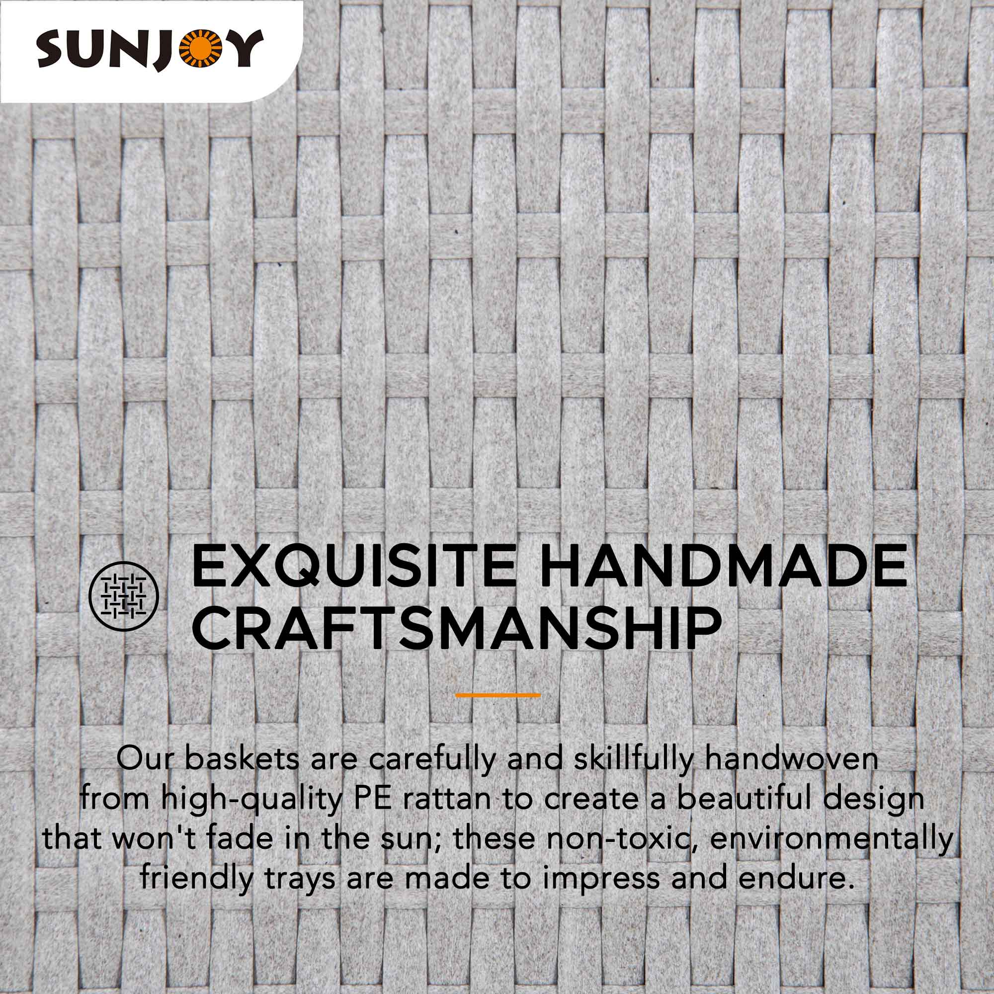 SUNJOY  
EXQUISITE HANDMADE CRAFTSMANSHIP  

Our baskets are carefully and skillfully handwoven from high-quality PE rattan to create a beautiful design that won't fade in the sun; these non-toxic, environmentally friendly trays are made to impress and endure.