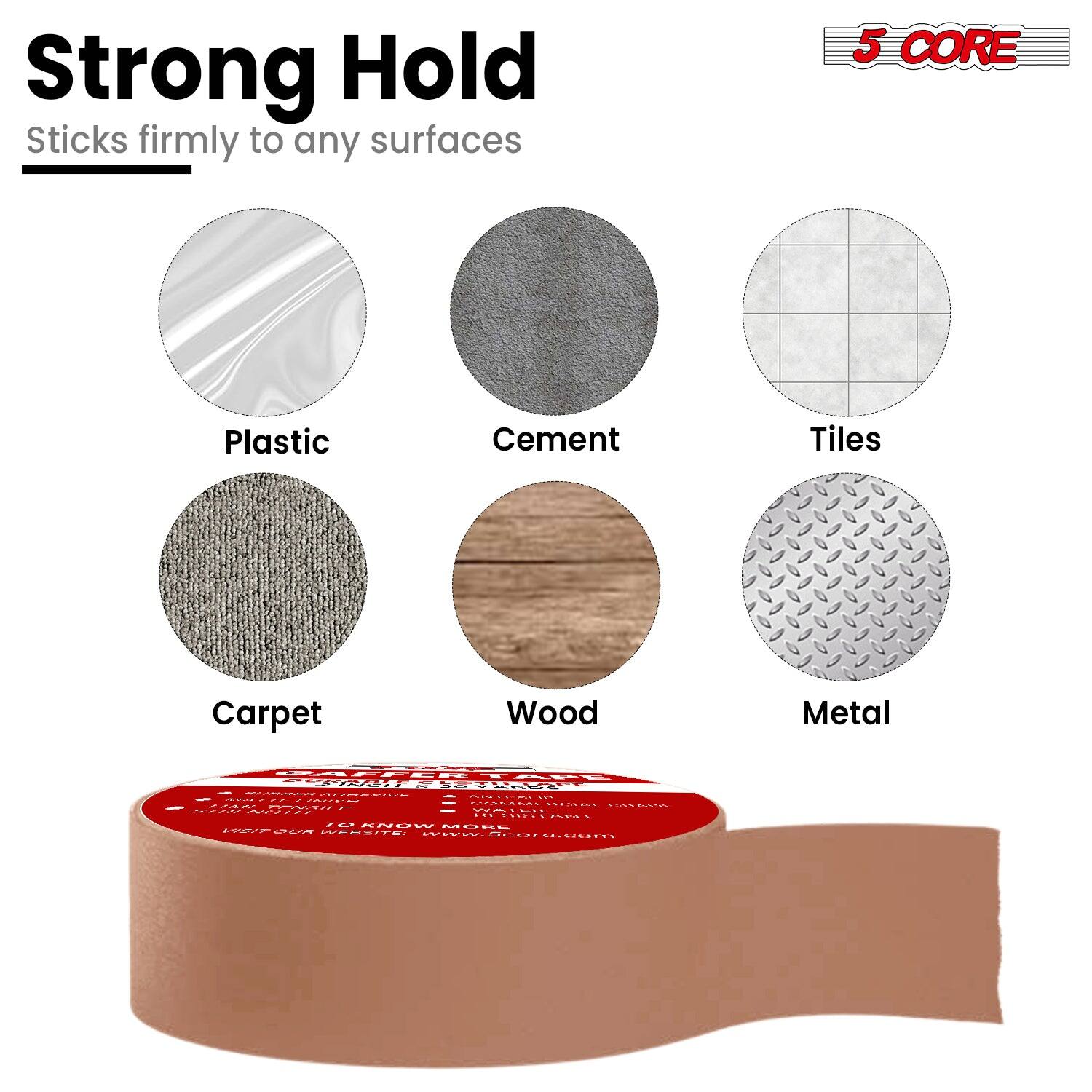 Strong Hold  
Sticks firmly to any surfaces  

5 CORE  

Plastic  
Cement  
Tiles  
Carpet  
Wood  
Metal