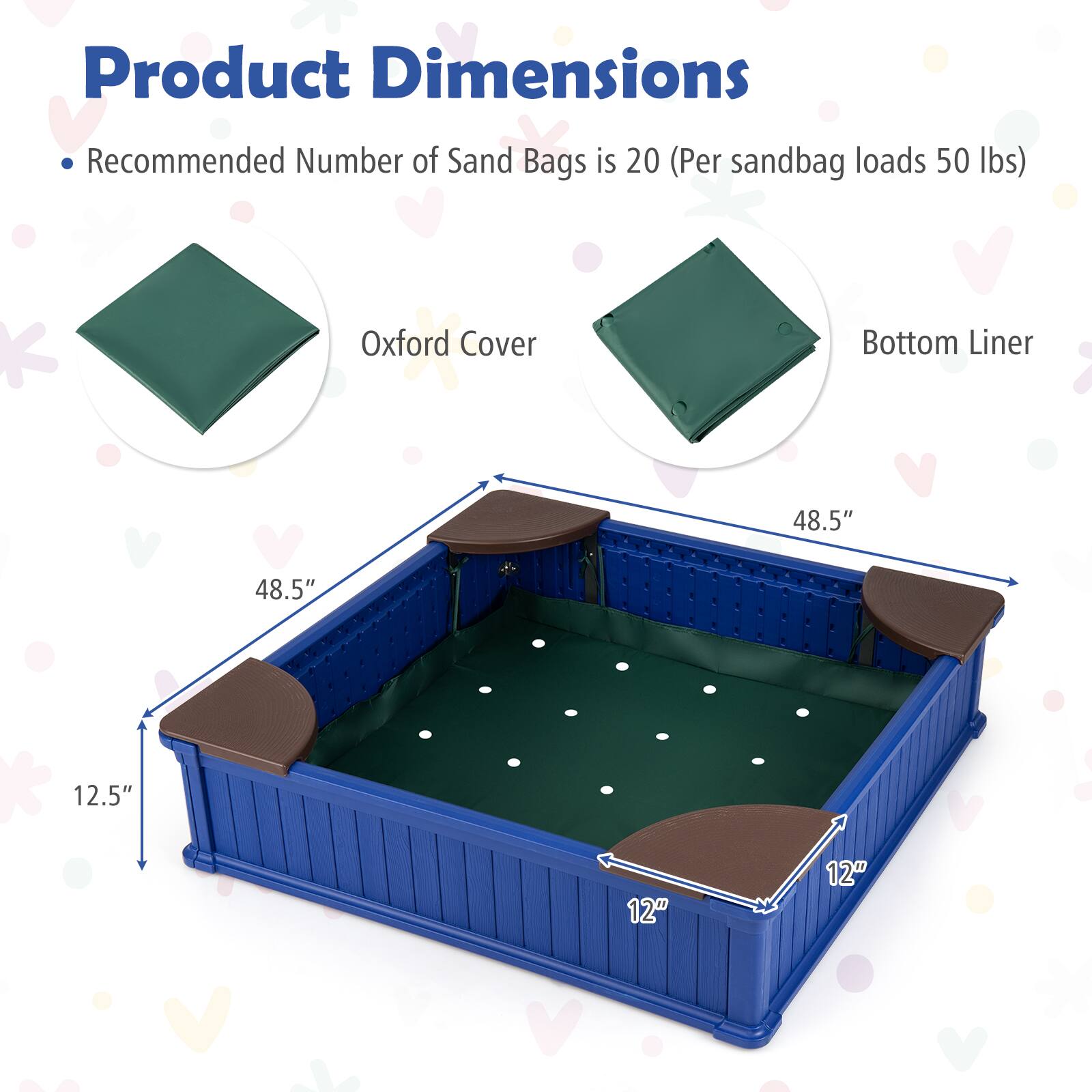 Product Dimensions  
- Recommended Number of Sand Bags is 20 (Per sandbag loads 50 lbs)  
Oxford Cover  
Bottom Liner  
48.5" x 48.5" x 12.5"  
12" x 12"