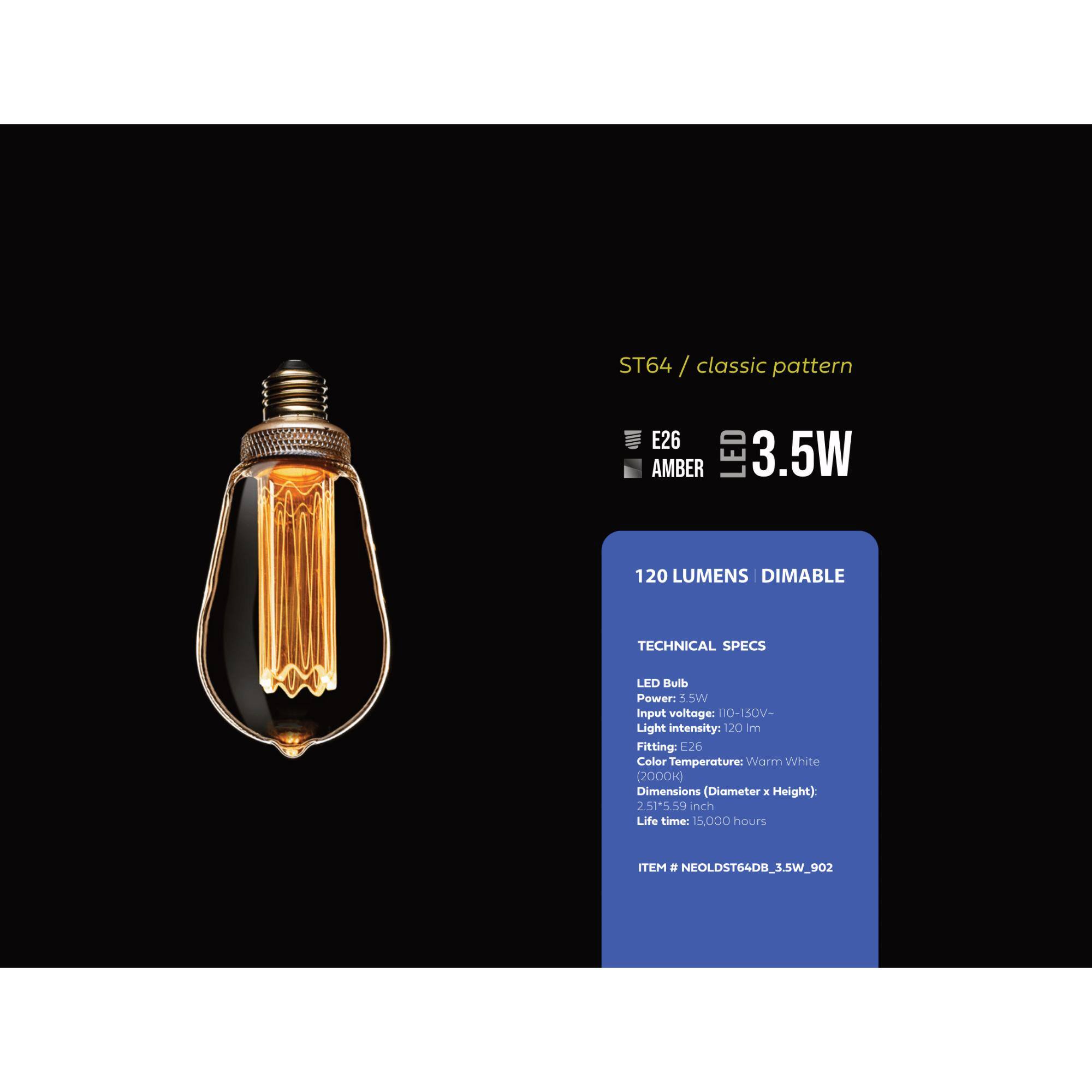 ST64 / classic pattern
E26 AMBER LED 3.5W 120 LUMENS DIMABLE

TECHNICAL SPECS
LED Bulb
Power: 3.5W
Input voltage: 110-150V-
Light intensity: 120 lm
Fitting: E26
Color Temperature: Warm White (2000K)
Dimensions (Diameter x Height): 2.51" x 5.59"
Life time: 15,000 hours
ITEM # NEOLDST64DB_3.5W_902
