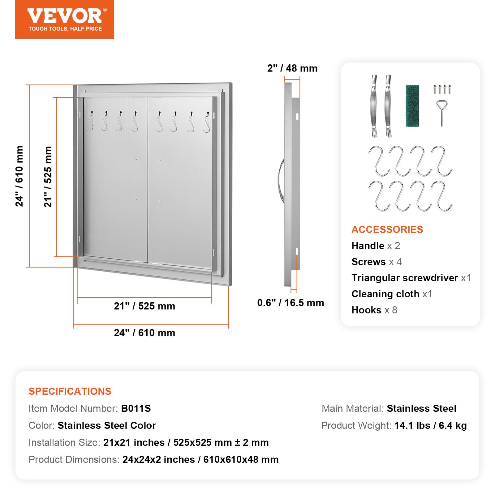 VEVOR TOUGH TOOLS, HALF PRICE

2" / 48 mm
24" / 610 mm
21" / 525 mm

ACCESSORIES
Handle x 2
Screws x 4
Triangular screwdriver x 1
Cleaning cloth x 1
Hooks x 8

SPECIFICATIONS
Item Model Number: B011S
Main Material: Stainless Steel
Color: Stainless Steel Color
Installation Size: 21x21 inches / 525x525 mm
Product Weight: 14.1 lbs / 6.4 kg
Product Dimensions: 24x24x2 inches / 610x610x48 mm