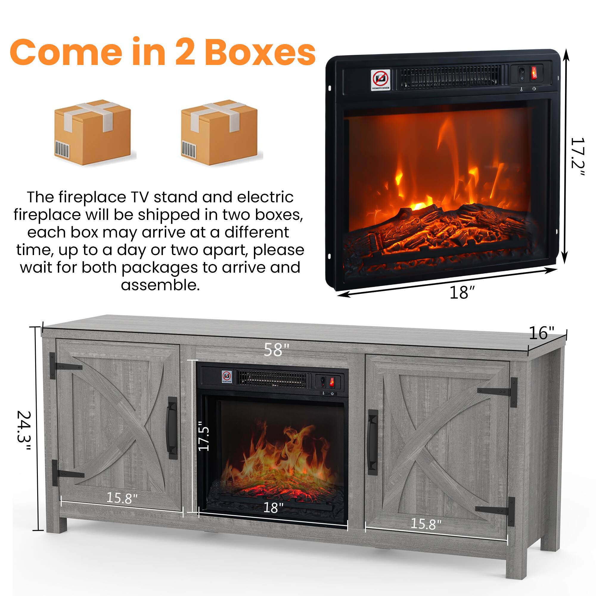 Come in 2 Boxes

The fireplace TV stand and electric fireplace will be shipped in two boxes, each box may arrive at a different time, up to a day or two apart, please wait for both packages to arrive and assemble.

Dimensions:
- 18" x 17.2" x 16"
- 58" x 24.3" x 17.5" x 15.8" x 15.8"