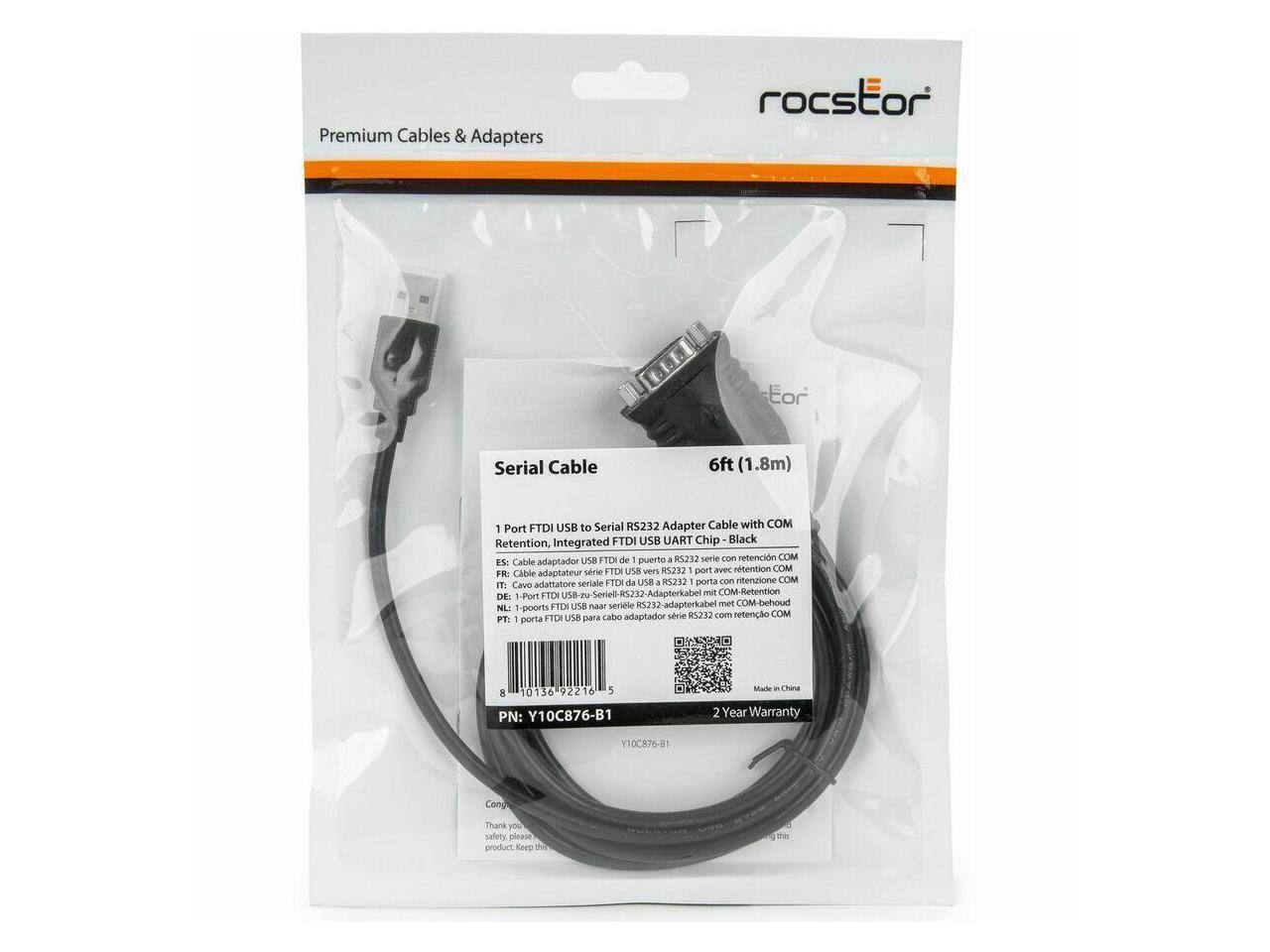 Premium Cables & Adapters  
rocstor  
Serial Cable 6ft (1.8m)  
1 Port FTDI USB to Serial RS232 Adapter Cable with COM Retention, Integrated FTDI USB UART Chip - Black  

ES: Cable adaptador serie FTDI USB a RS232 1 puerto con retención COM  
FR: Câble adaptateur série FTDI USB vers RS232 1 port avec rétention COM  
DE: 1-Ports FTDI USB zu serielle RS232 Adapterkabel mit COM-Retention  
IT: Cavo adattatore seriale FTDI USB a RS232 1 porto con retenzione COM  
PT: 1 porta FTDI USB para cabo adaptador série RS232 com retenção COM  

PN: Y10C876-B1  
2 Year Warranty  

Thank you for choosing this product. Keep this