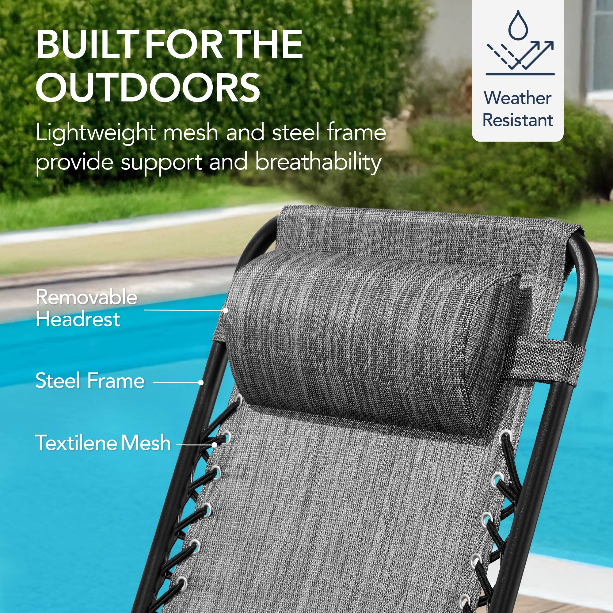 BUILT FOR THE OUTDOORS

Lightweight mesh and steel frame provide support and breathability

- Removable Headrest
- Steel Frame
- Textilene Mesh

Weather Resistant