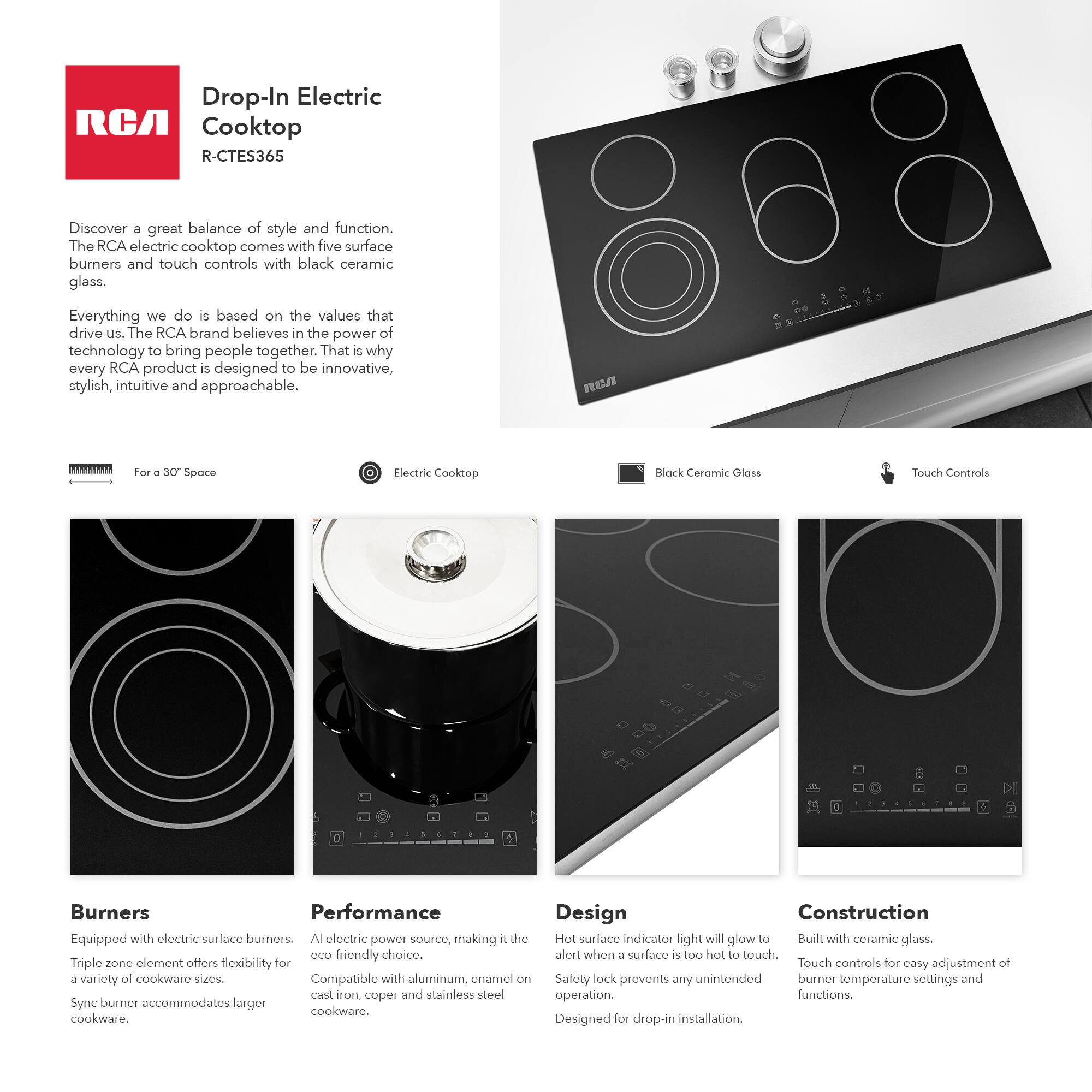 **Drop-In Electric Cooktop**  
R-CTES365

Discover a great balance of style and function. The RCA electric cooktop comes with five surface burners and touch controls with black ceramic glass.

Everything we do is based on the values that drive us. The RCA brand believes in the power of technology to bring people together. That is why every RCA product is designed to be innovative, stylish, intuitive and approachable.

**For a 30" Space**

**Electric Cooktop**

**Black Ceramic Glass**

**Touch Controls**

**Burners**  
Equipped with electric surface burners. Triple zone element offers flexibility for a variety of cookware sizes. Sync burner accommodates larger cookware.

**Performance**  
All electric power source, making it the eco-friendly choice. Compatible with aluminum, enamel on cast iron, copper and stainless steel cookware.

**Design**  
Hot surface indicator light will glow to alert when a surface is too hot to touch. Safety lock prevents any unintended operation. Designed for drop-in installation.

**Construction**  
Built with ceramic glass. Touch controls for easy adjustment of burner temperature settings and functions.