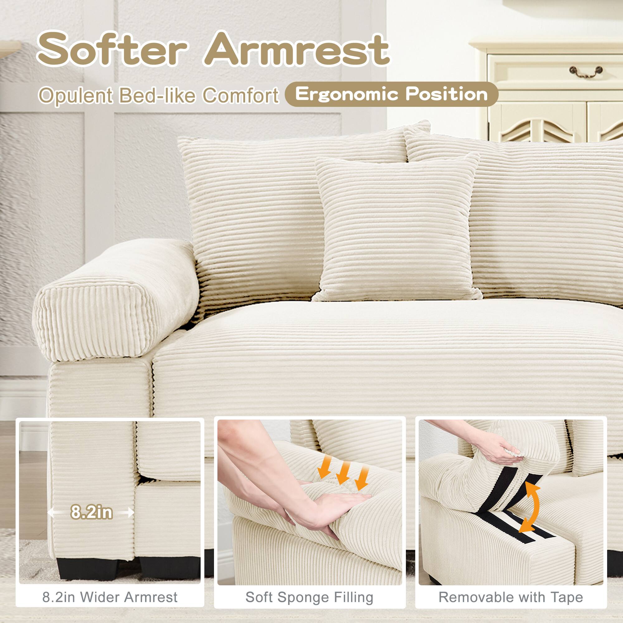 Softer Armrest  
Opulent Bed-like Comfort  
Ergonomic Position  

8.2in Wider Armrest  
Soft Sponge Filling  
Removable with Tape