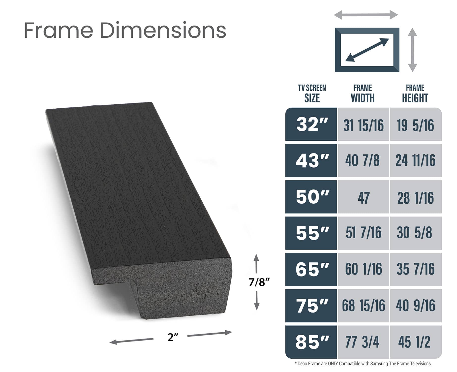Frame Dimensions:
* 32" 31 15/16" 19 5/16"
* 43" 40 7/8" 24 11/16"
* 50" 47 28 1/16" 55" 51 7/16"
* 7/8" 65" 60 1/16" 35 7/16"
* 75" 68 15/16" 40 9/16"
* 2" 85" 77 3/4" 45 1/2"
Deco Frame is only compatible with Samsung The Frame televisions.
