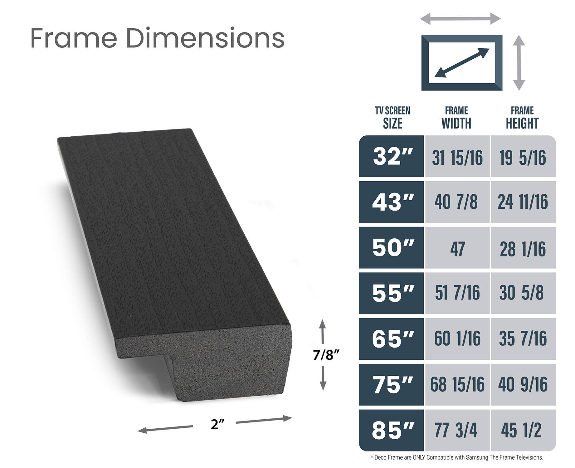 Frame Dimensions:

* 32" 31 15/16" 19 5/16"
* 43" 40 7/8" 24 11/16"
* 50" 47 28 1/16" 55" 51 7/16"
* 7/8" 65" 60 1/16" 35 7/16"
* 75" 68 15/16" 40 9/16"
* 2" 85" 77 3/4" 45 1/2"

Deco Frame is only compatible with Samsung The Frame televisions.