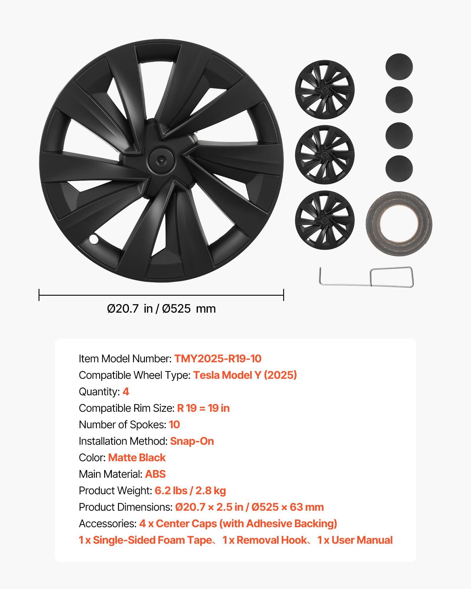 20.7 in / 0525 mm

Item Model Number: TMY2025-R19-10  
Compatible Wheel Type: Tesla Model Y (2025)  
Quantity: 4  
Compatible Rim Size: R19 = 19 in  
Number of Spokes: 10  
Installation Method: Snap-On  
Color: Matte Black  
Main Material: ABS  
Product Weight: 6.2 lbs / 2.8 kg  
Product Dimensions: 020.7 x 2.5 in / 0525 x 63 mm  
Accessories: 4 Center Caps (with Adhesive Backing)  
1x Single-Sided Foam Tape  
1x Removal Hook  
1x User Manual