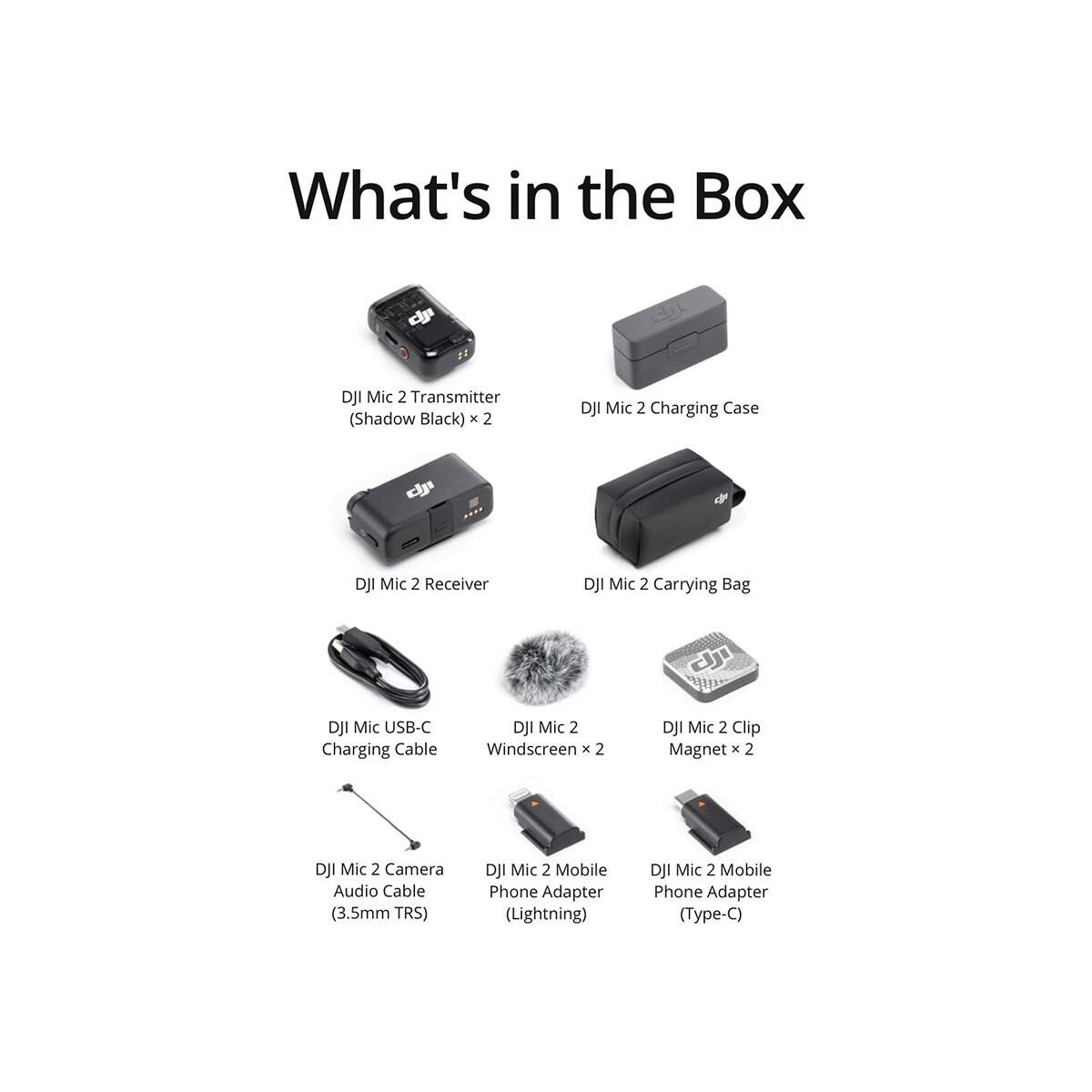 What's in the Box

- DJI Mic 2 Transmitter (Shadow Black) x 2
- DJI Mic 2 Charging Case
- DJI Mic 2 Receiver
- DJI Mic 2 Carrying Bag
- DJI Mic USB-C Charging Cable
- DJI Mic 2 Windscreen x 2
- DJI Mic 2 Clip Magnet x 2
- DJI Mic 2 Camera Audio Cable (3.5mm TRS)
- DJI Mic 2 Mobile Phone Adapter (Lightning)
- DJI Mic 2 Mobile Phone Adapter (Type-C)