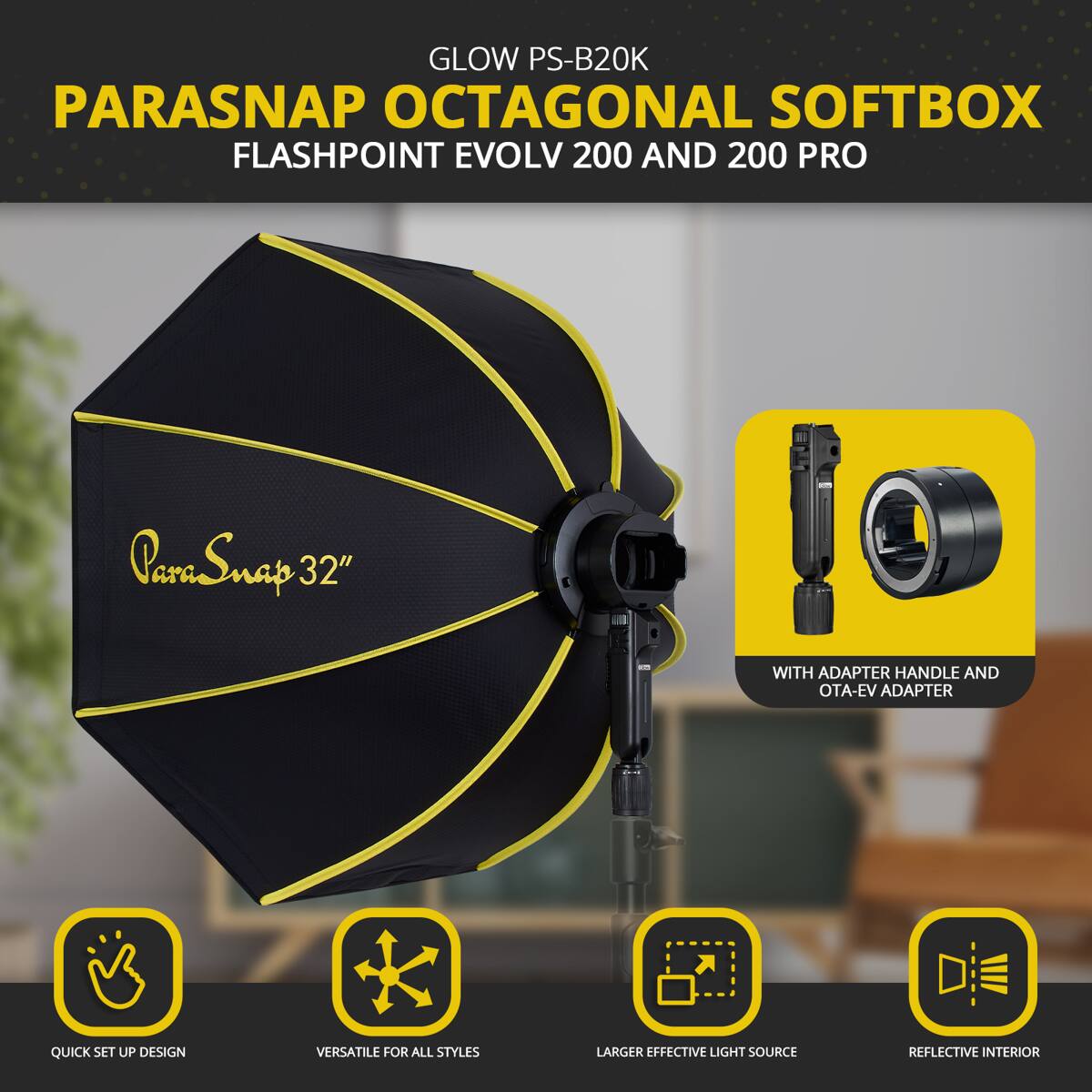 GLOW PS-B20K PARASNAP OCTAGONAL SOFTBOX FLASHPOINT EVOLV 200 AND 200 PRO  
ParaSnap 32" WITH ADAPTER HANDLE AND OTA-EV ADAPTER  
QUICK SET UP DESIGN  
VERSATILE FOR ALL STYLES  
LARGER EFFECTIVE LIGHT SOURCE  
REFLECTIVE INTERIOR
