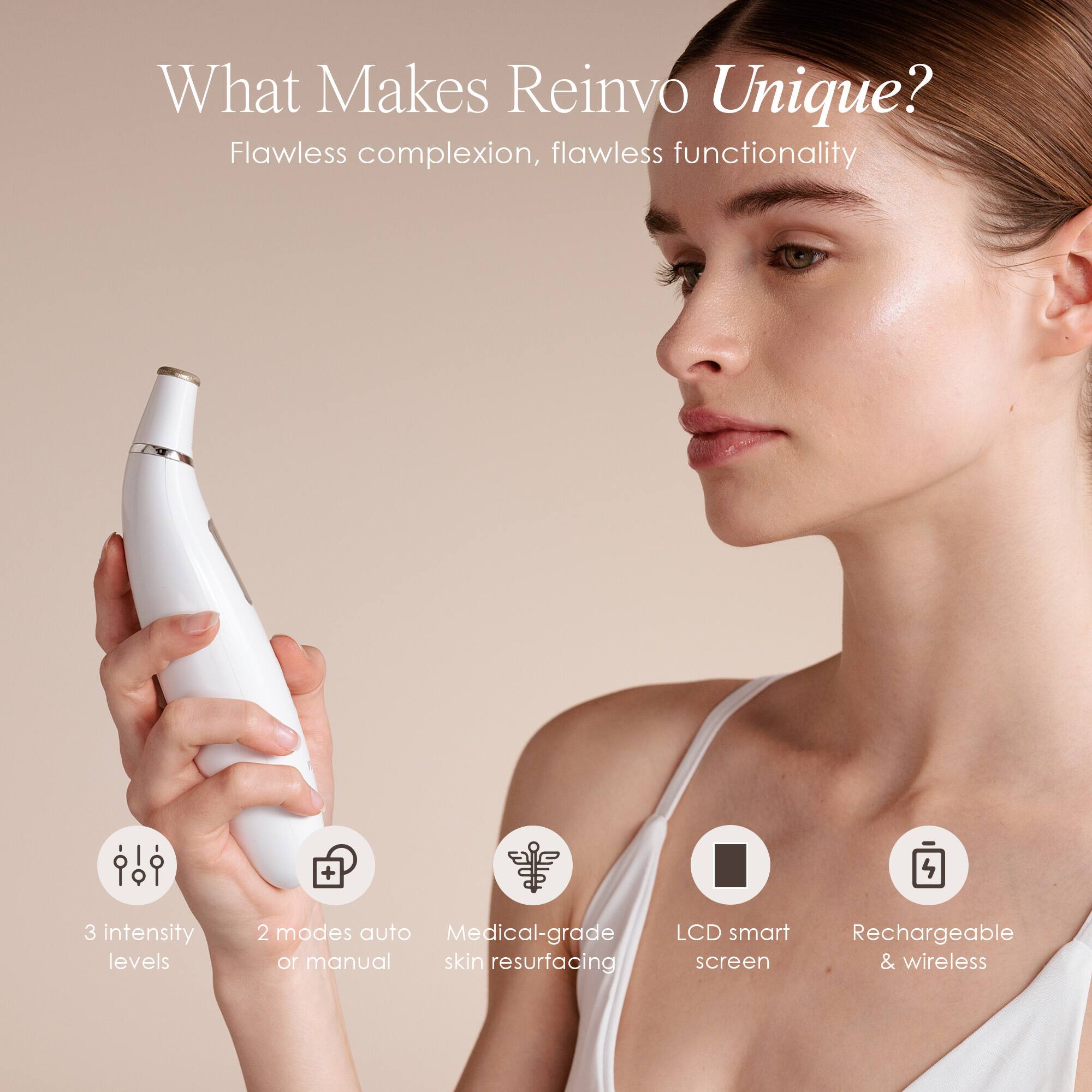 What Makes Reinvo Unique?  
Flawless complexion, flawless functionality  
+  
3 intensity levels  
2 modes auto or manual  
Medical-grade skin resurfacing  
LCD smart screen  
Rechargeable & wireless