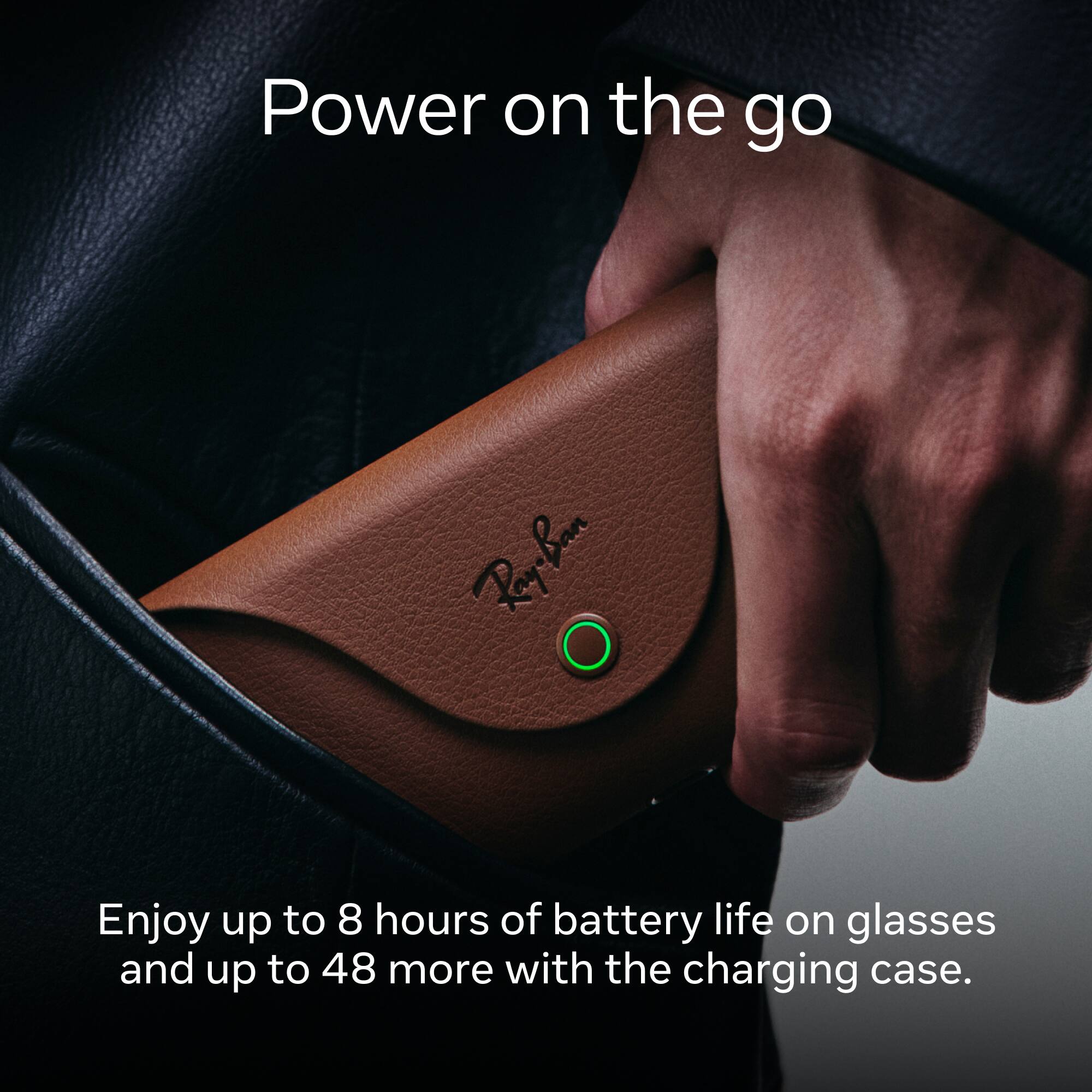 Power on the go

Enjoy up to 8 hours of battery life on glasses and up to 48 more with the charging case.