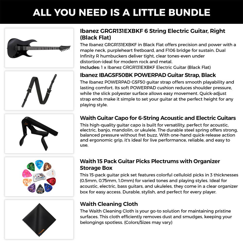 ALL YOU NEED IS A LITTLE BUNDLE

Ibanez GRGR131EXBKF 6 String Electric Guitar, Right (Black Flat)

The Ibanez GRGR131EXBKF in Black Flat offers precision and power with a maple neck, purpleheart fretboard, and F106 bridge for sustain. Dual Infinity R humbuckers deliver tight, clear tones-even under distortion-ideal for modern rock and metal.

Includes:
- 1 x Ibanez GRGR131EXBKF Electric Guitar (Black Flat)
- 1 x Ibanez IBAGSF50BK POWERPAD Guitar Strap, Black

The Ibanez POWERPAD GSF50 guitar strap offers smooth playability and lasting comfort. Its soft POWERPAD cushion reduces shoulder pressure, while the slick polyester surface allows easy movement. Quick-adjust strap ends make it simple to set your guitar at the perfect height for any playing style.

Waith Guitar Capo for 6-String Acoustic and Electric Guitars

This high-quality guitar capo is built for versatility, perfect for acoustic, electric, banjo, mandolin, or ukulele. The durable steel spring offers strong, balanced pressure without fret buzz. With one-hand