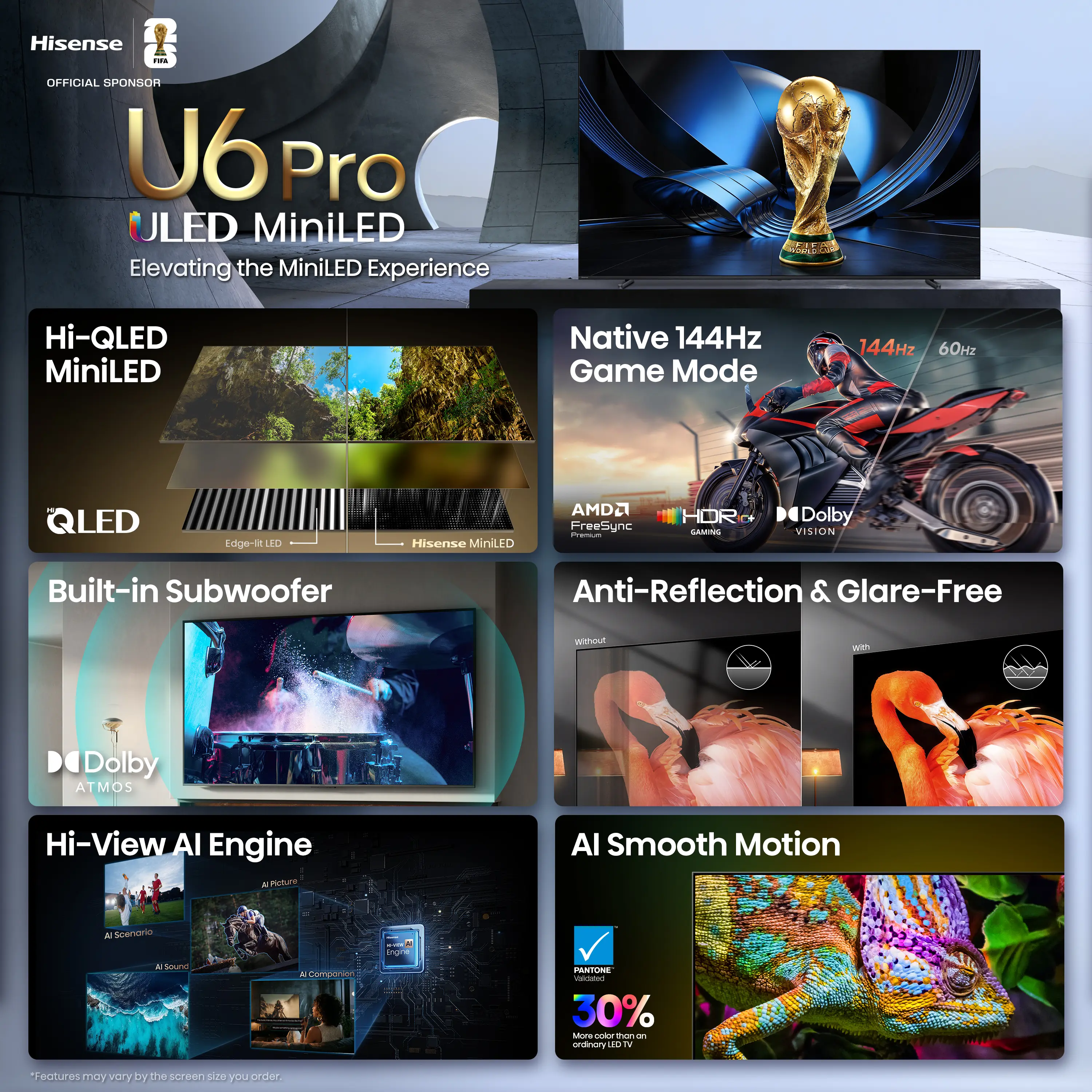 Hisense U6 Pro ULED MiniLED  
Elevating the MiniLED Experience  

Hi-QLED MiniLED  
Native 144Hz Game Mode  
144Hz 60Hz  

QLED  
Edge-BELED  
Hisense MiniLED  

Built-in Subwoofer  
Anti-Reflection & Glare-Free  

Dolby Vision  
Dolby Atmos  

Hi-View AI Engine  
AI Smooth Motion  

AMD FreeSync  
HOR  
PANTONE  

30% More Color than an Ordinary LED TV  

Features may vary by the screen size you order.
