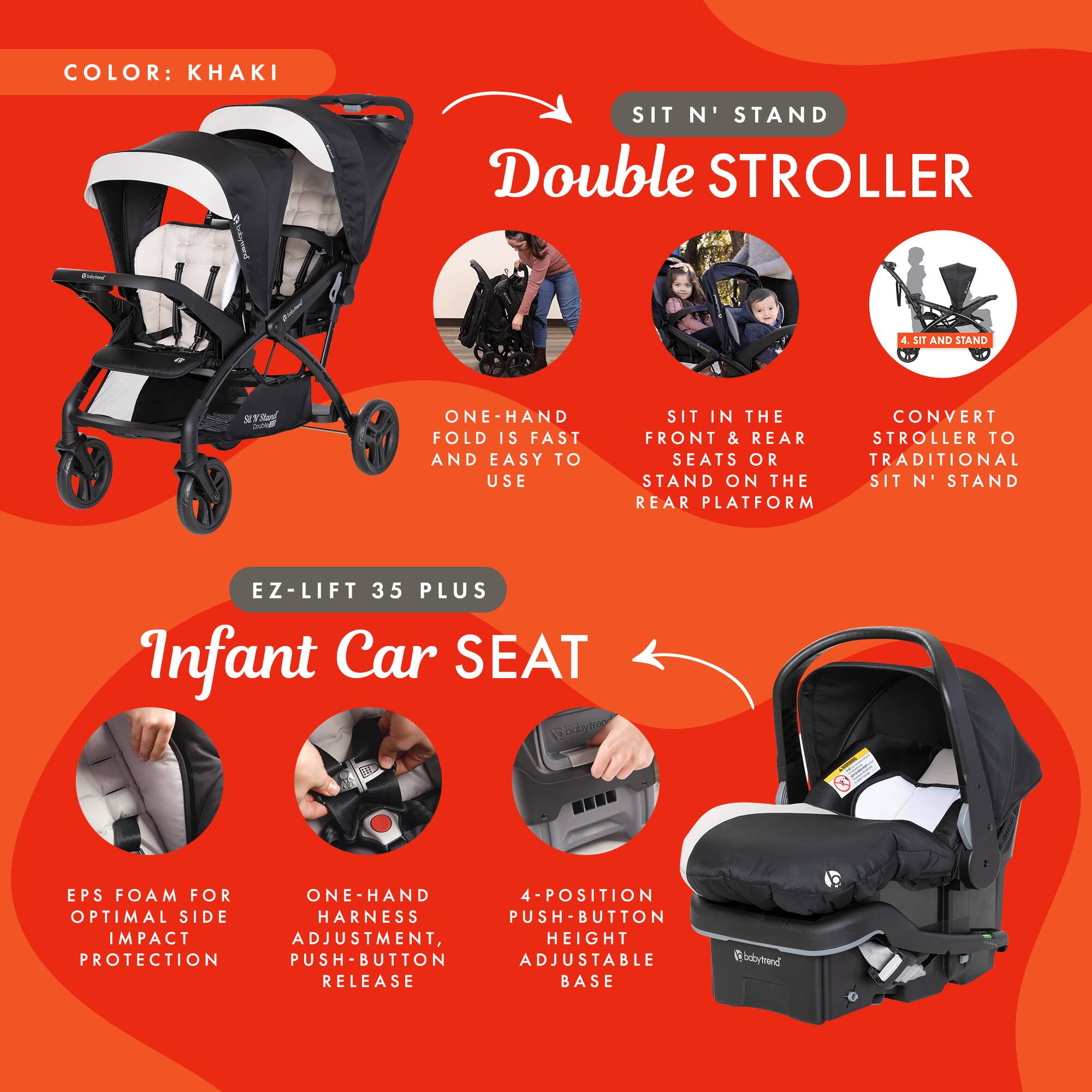 COLOR: KHAKI

SIT N' STAND Double STROLLER

- ONE-HAND FOLD IS FAST AND EASY TO USE
- SIT IN THE FRONT & REAR SEATS OR STAND ON THE SIT N' STAND REAR PLATFORM
- CONVERT STROLLER TO TRADITIONAL SIT N' STAND

EZ-LIFT 35 PLUS Infant Car SEAT

- EPS FOAM FOR OPTIMAL SIDE IMPACT PROTECTION
- ONE-HAND HARNES ADJUSTMENT, PUSH-BUTTON RELEASE
- 4-POSITION PUSH-BUTTON ADJUSTABLE HEIGHT BASE