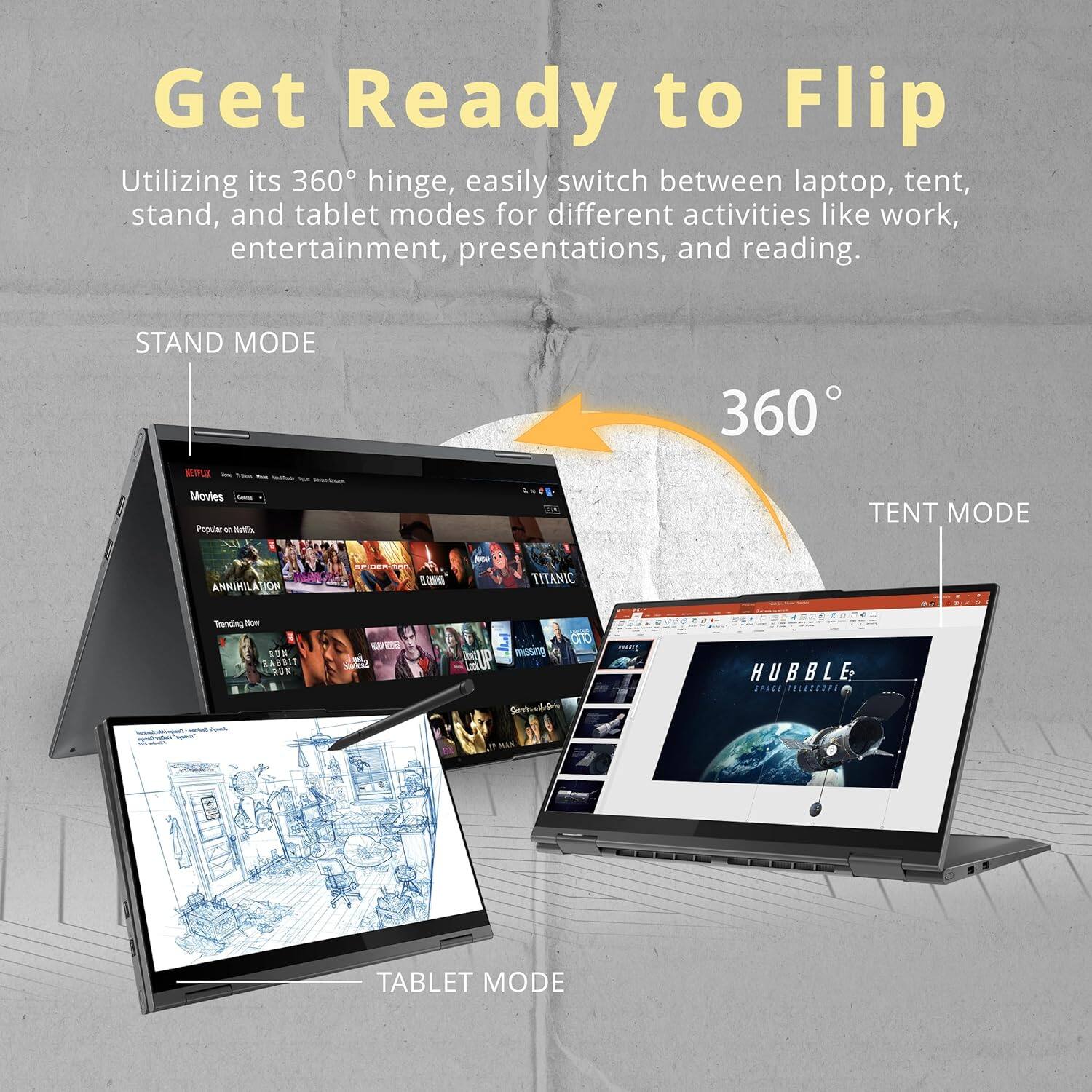 Get Ready to Flip

Utilizing its 360° hinge, easily switch between laptop, tent, stand, and tablet modes for different activities like work, entertainment, presentations, and reading.

STAND MODE

TENT MODE

TABLET MODE