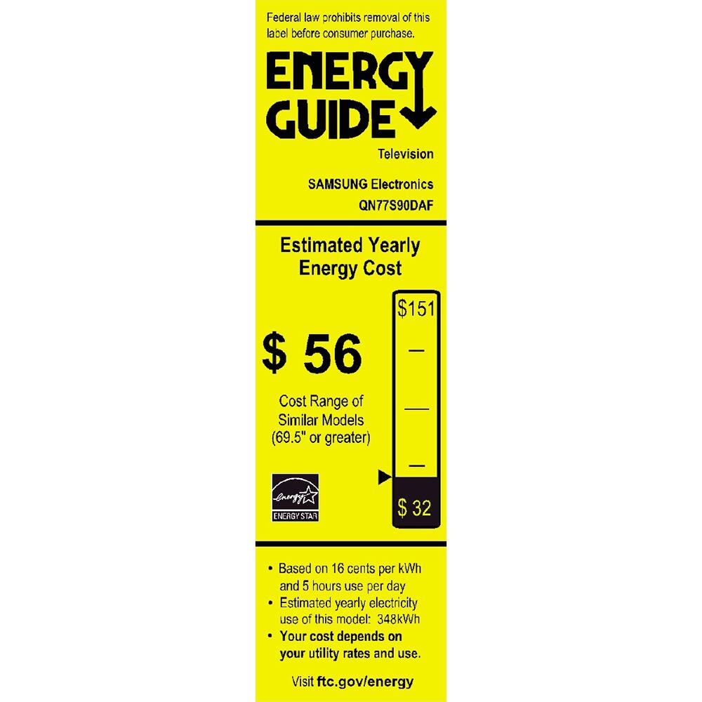 Federal law prohibits removal of this label before consumer purchase.

**ENERGY GUIDE**  
Television  
SAMSUNG Electronics  
QN77S90DAF  

**Estimated Yearly Energy Cost**  
$56  

Cost Range of Similar Models (69.5" or greater)  
$32  

Based on 16 cents per kWh and 5 hours use per day  
Estimated yearly electricity use of this model: 348kWh  
Your cost depends on your utility rates and use.  

Visit ftc.gov/energy  

ENERGY STAR