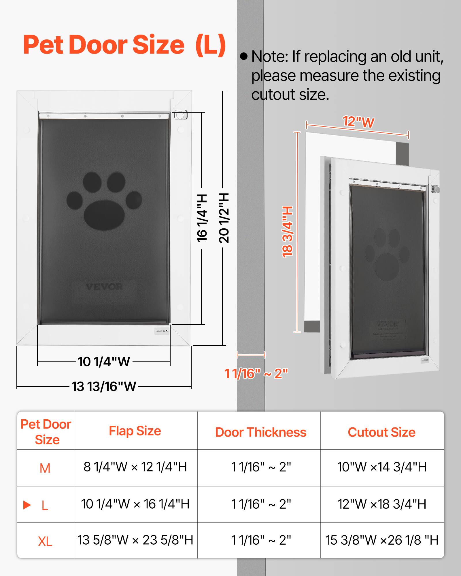 Pet Door Size (L)

Note: If replacing an old unit, please measure the existing cutout size.

12"W 1/4"H 16 1/2"H 20 3/4"H 18 VEVOR

Pet Door Size Flap Size Door Thickness Cutout Size

M 8 1/4"W x 12 1/4"H 11/16" 2" 10"W x 14 3/4"H

L 10 1/4"W x 16 1/4"H 11/16" 2" 12"W x 18 3/4"H

XL 13 5/8"W x 23 5/8"H 11/16" 2" 15 3/8"W x 26 1/8"H
