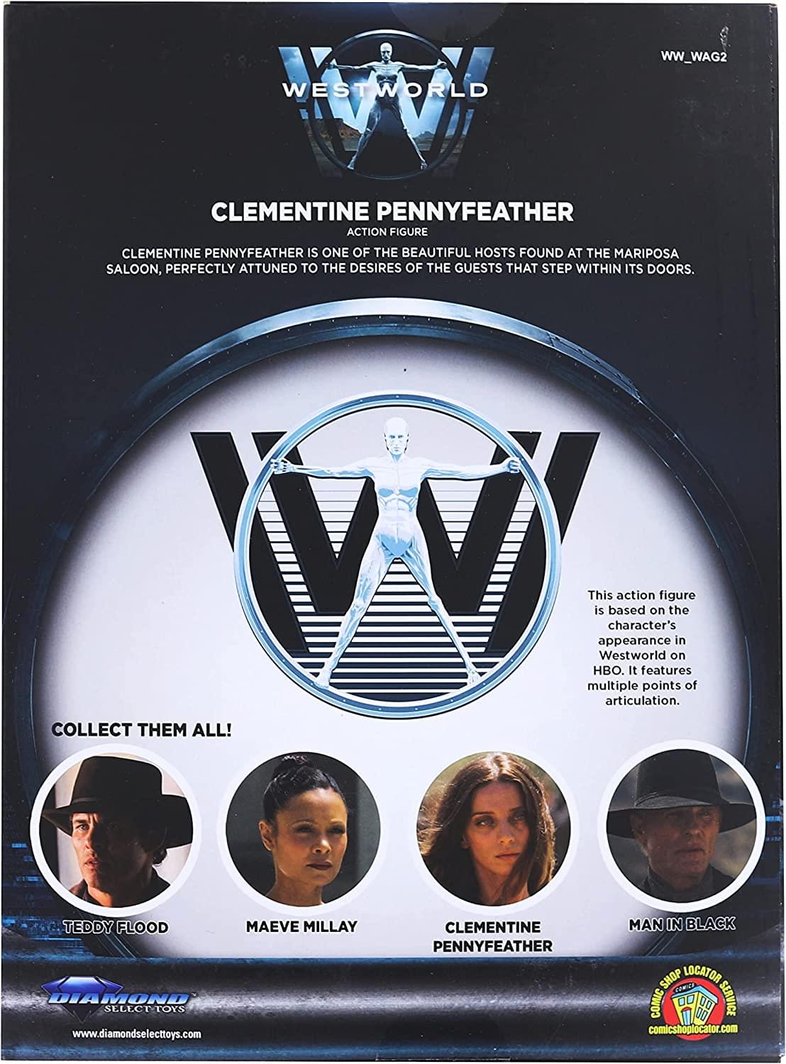 WESTWORLD WW_WAG2  
CLEMENTINE PENNYFEATHER ACTION FIGURE  
CLEMENTINE PENNYFEATHER IS ONE OF THE BEAUTIFUL HOSTS FOUND AT THE MARIPOSA SALOON, PERFECTLY ATTUNED TO THE DESIRES OF THE GUESTS THAT STEP WITHIN ITS DOORS.  

This action figure is based on the character's appearance in Westworld on HBO. It features multiple points of articulation.  

COLLECT THEM ALL!  
TEDDY FLOOD  
MAEVE MILLAY  
CLEMENTINE PENNYFEATHER  
MAN IN BLACK  

DIAMOND SELECT TOYS  
www.diamondselecttoys.com  

COMIC SHOP LOCATOR SERVICE  
comicshoplocator.com