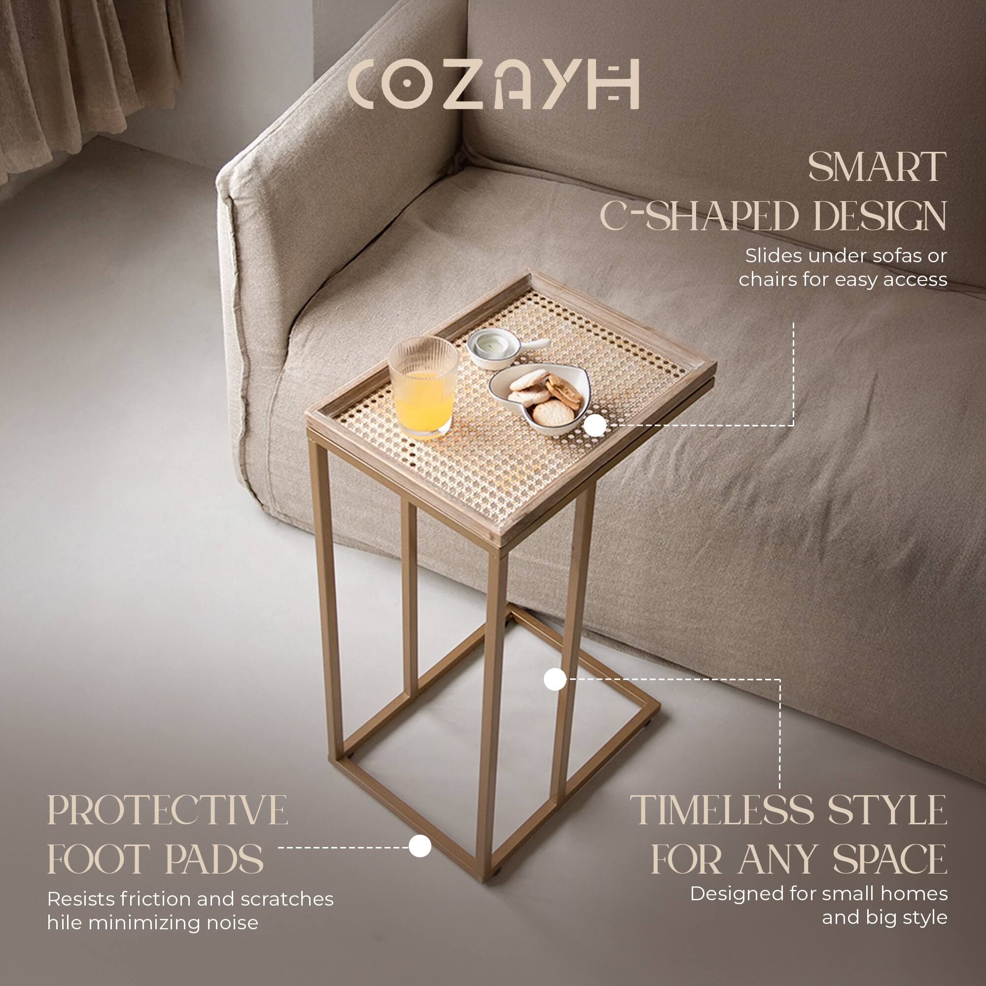 COZAYH

SMART C-SHAPED DESIGN
Slides under sofas or chairs for easy access

PROTECTIVE FOOT PADS
Resists friction and scratches while minimizing noise

TIMELESS STYLE FOR ANY SPACE
Designed for small homes and big style