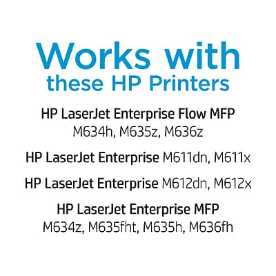 Works with these HP Printers

HP LaserJet Enterprise Flow MFP  
M634h, M635z, M636z

HP LaserJet Enterprise M611dn, M611x

HP LaserJet Enterprise M612dn, M612x

HP LaserJet Enterprise MFP  
M634z, M635fht, M635h, M636fh