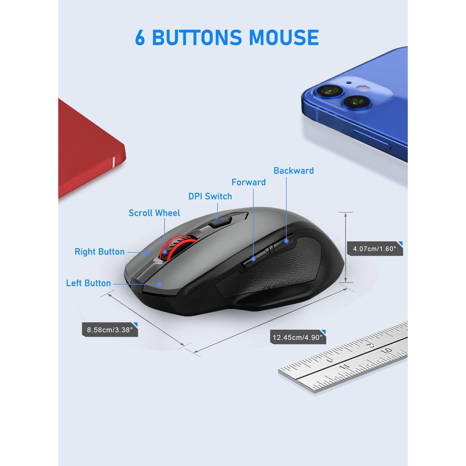 6 BUTTONS MOUSE

- Backward
- Forward
- DPI Switch
- Scroll Wheel
- Right Button
- Left Button

Dimensions:
- 4.07cm/1.60"
- 8.58cm/3.38"
- 12.45cm/4.90"