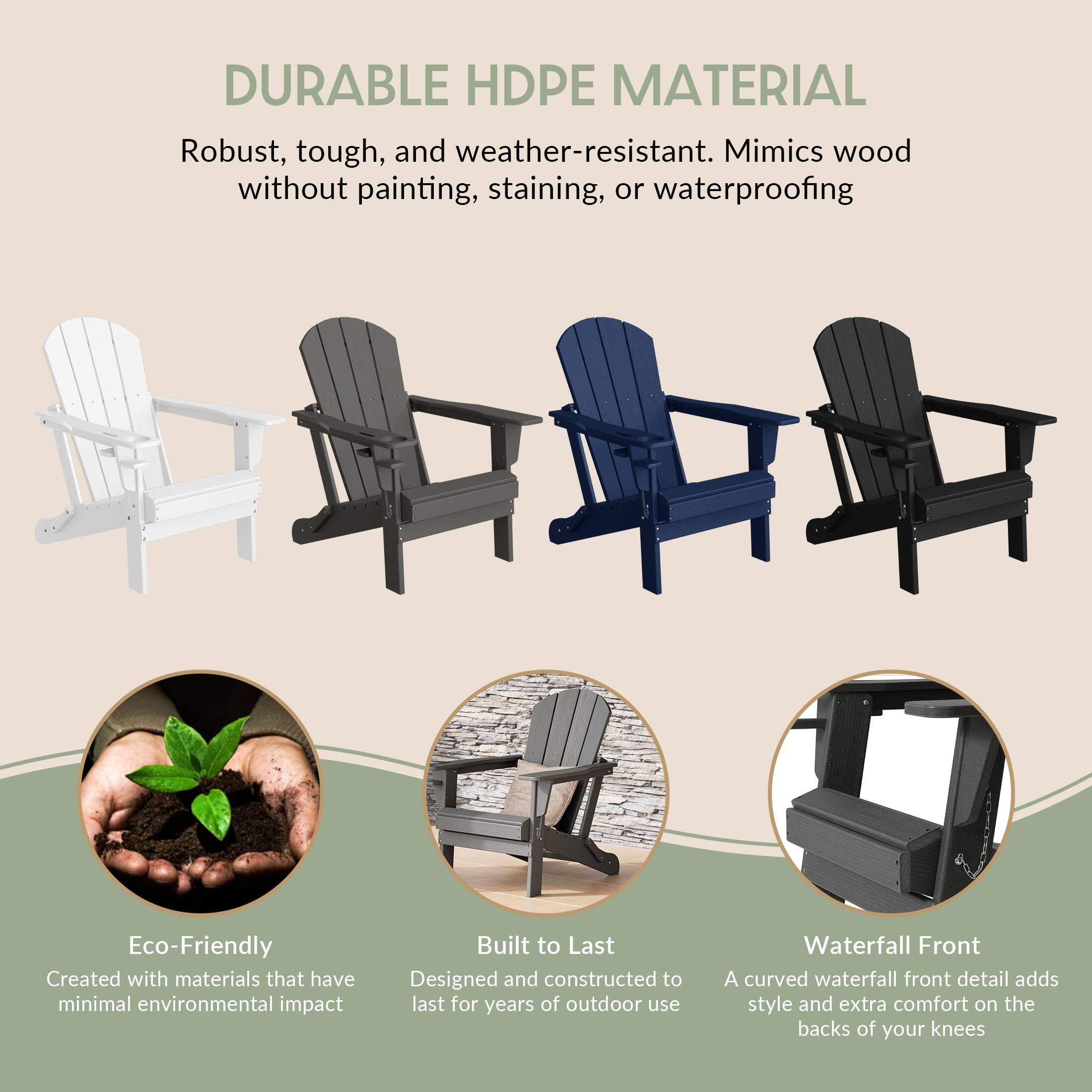DURABLE HDPE MATERIAL

Robust, tough, and weather-resistant. Mimics wood without painting, staining, or waterproofing

Eco-Friendly
Created with materials that have minimal environmental impact

Built to Last
Designed and constructed to last for years of outdoor use

Waterfall Front
A curved waterfall front detail adds style and extra comfort on the backs of your knees