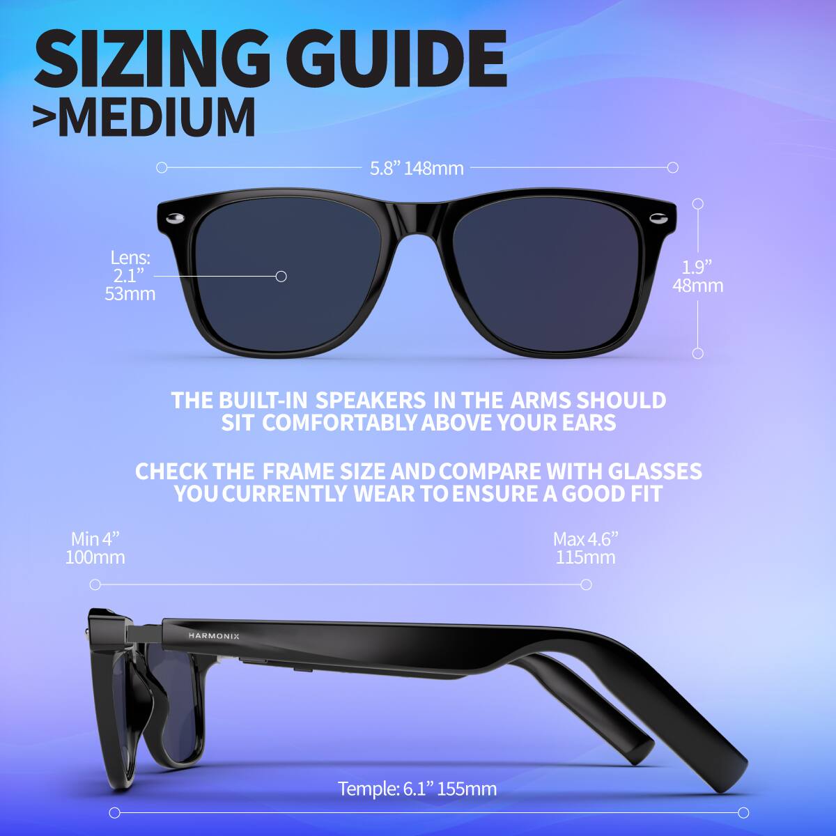 SIZING GUIDE  
> MEDIUM  
5.8" 148mm  
Lens: 2.1" 53mm  
1.9" 48mm  

THE BUILT-IN SPEAKERS IN THE ARMS SHOULD SIT COMFORTABLY ABOVE YOUR EARS  
CHECK THE FRAME SIZE AND COMPARE WITH GLASSES YOU CURRENTLY WEAR TO ENSURE A GOOD FIT  
Min 4" 100mm  
Max 4.6" 115mm  

Temple: 6.1" 155mm