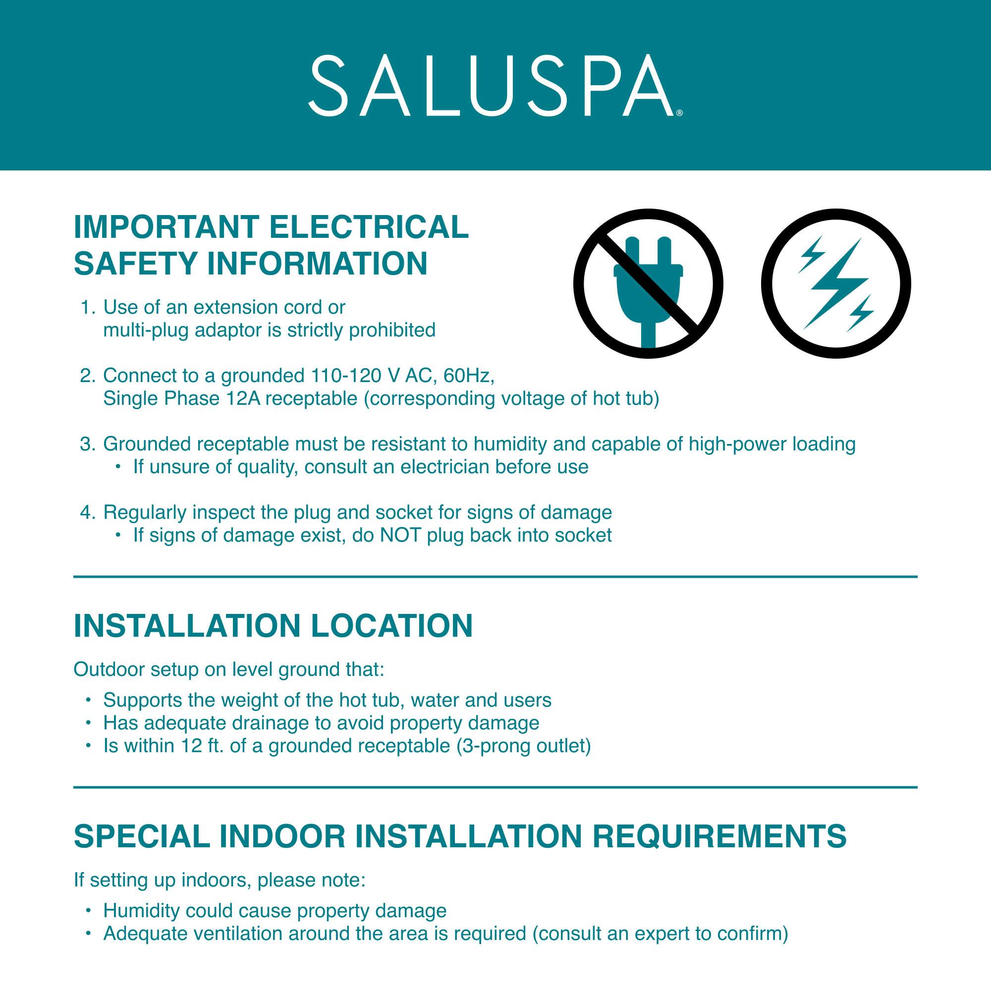**SALUSPA**

**IMPORTANT ELECTRICAL SAFETY INFORMATION**

1. Use of an extension cord or multi-plug adaptor is strictly prohibited.
2. Connect to a grounded 110-120 V AC, 60Hz, Single Phase 12A receptacle (corresponding voltage of hot tub).
3. Grounded receptacle must be resistant to humidity and capable of high-power loading. If unsure of quality, consult an electrician before use.
4. Regularly inspect the plug and socket for signs of damage. If signs of damage exist, do NOT plug back into socket.

**INSTALLATION LOCATION**

Outdoor setup on level ground that:
- Supports the weight of the hot tub, water, and users
- Has adequate drainage to avoid property damage
- Is within 12 ft. of a grounded receptacle (3-prong outlet)

**SPECIAL INDOOR INSTALLATION REQUIREMENTS**

If setting up indoors, please note:
- Humidity could cause property damage
- Adequate ventilation around the area is required (consult an expert to confirm)