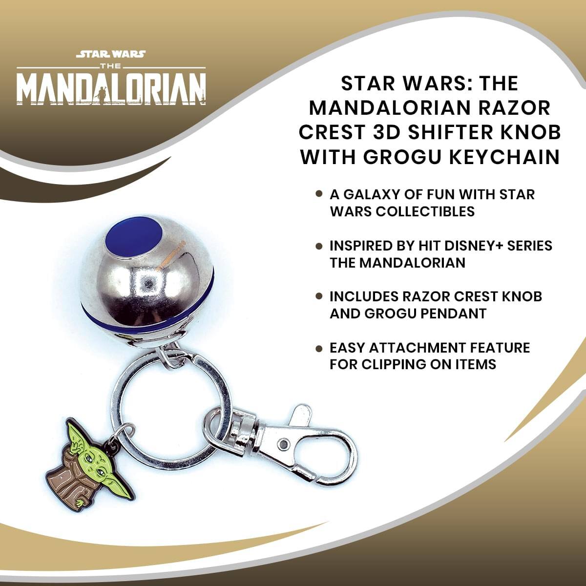 STAR WARS THE MANDALORIAN  
STAR WARS: THE MANDALORIAN RAZOR CREST 3D SHIFTER KNOB WITH GROGU KEYCHAIN  
A GALAXY OF FUN WITH STAR WARS COLLECTIBLES  
INSPIRED BY HIT DISNEY+ SERIES THE MANDALORIAN  
INCLUDES RAZOR CREST KNOB AND GROGU PENDANT  
EASY ATTACHMENT FEATURE FOR CLIPPING ON ITEMS