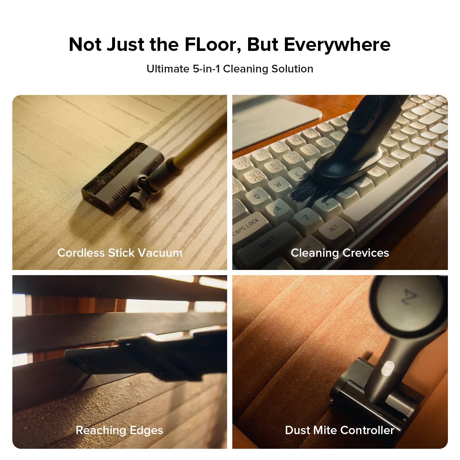 Not Just the Floor, But Everywhere  
Ultimate 5-in-1 Cleaning Solution  

1. Cordless Stick Vacuum  
2. Cleaning Crevices  
3. Reaching Edges  
4. Dust Mite Controller