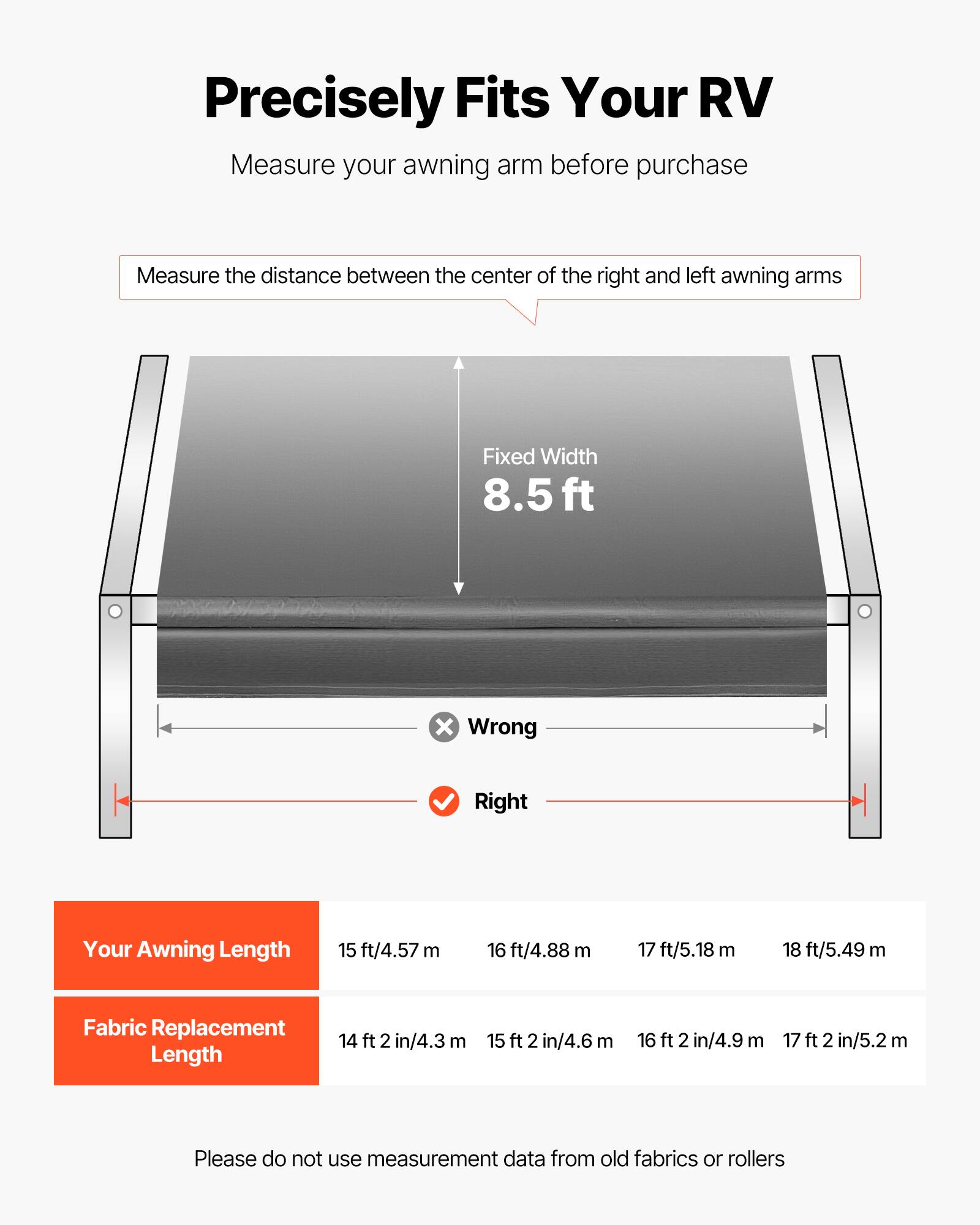 Precisely Fits Your RV

Measure your awning arm before purchase

Measure the distance between the center of the right and left awning arms

Fixed Width 8.5 ft

Your Awning Length
- 15 ft/4.57 m
- 16 ft/4.88 m
- 17 ft/5.18 m
- 18 ft/5.49 m

Fabric Replacement Length
- 14 ft 2 in/4.3 m
- 15 ft 2 in/4.6 m
- 16 ft 2 in/4.9 m
- 17 ft 2 in/5.2 m

Please do not use measurement data from old fabrics or rollers