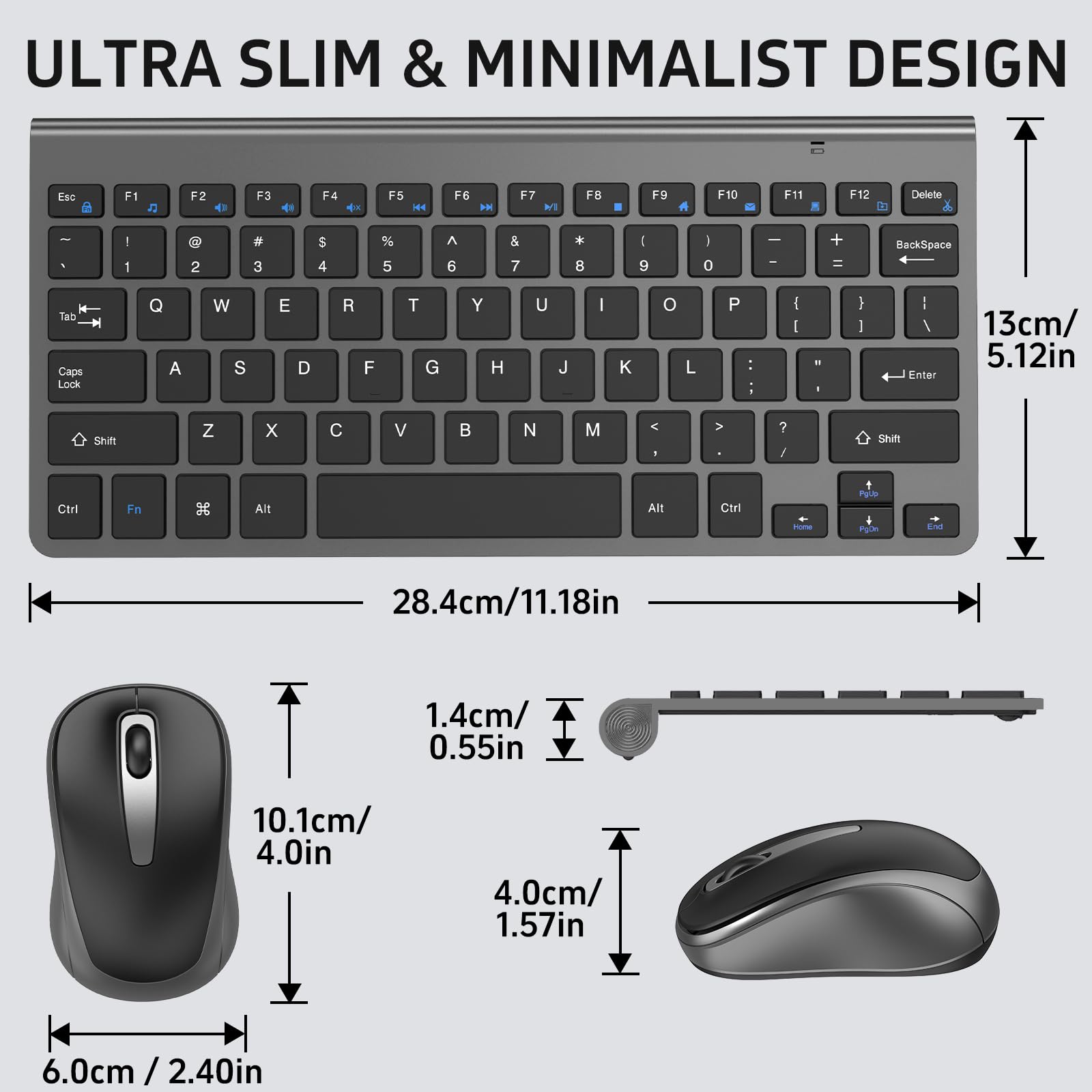 ULTRA SLIM & MINIMALIST DESIGN

Esc F1 F2 F3 F4 F5 F6 F7 F8 F9 F10 F11 F12 Delete

1 2 3 4 5 6 7 8 9 0 - = BackSpace

Q W E R T Y U I O P [ ] \

A S D F G H J K L ; '

Z X C V B N M , . /

Shift Caps Lock Shift

Ctrl Fn Alt Alt Ctrl

13cm / 5.12in

28.4cm / 11.18in

1.4cm / 0.55in

10.1cm / 4.0in

4.0cm / 1.57in

6.0cm / 2.40in