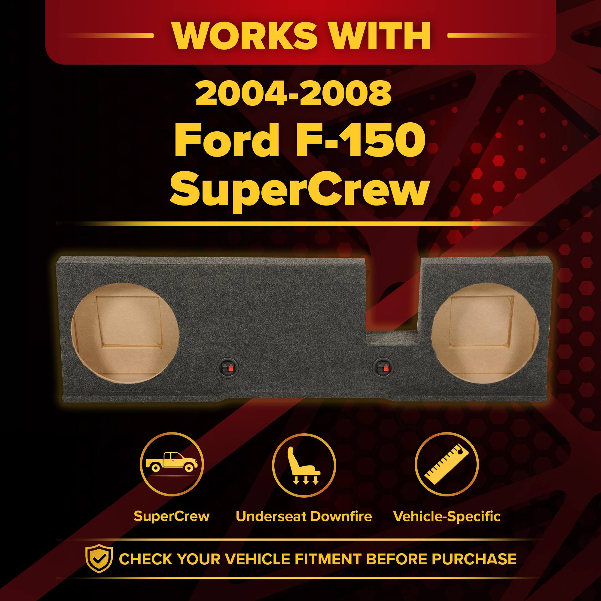 WORKS WITH  
2004-2008 Ford F-150 SuperCrew  
SuperCrew Underseat Downfire Vehicle-Specific  
CHECK YOUR VEHICLE FITMENT BEFORE PURCHASE