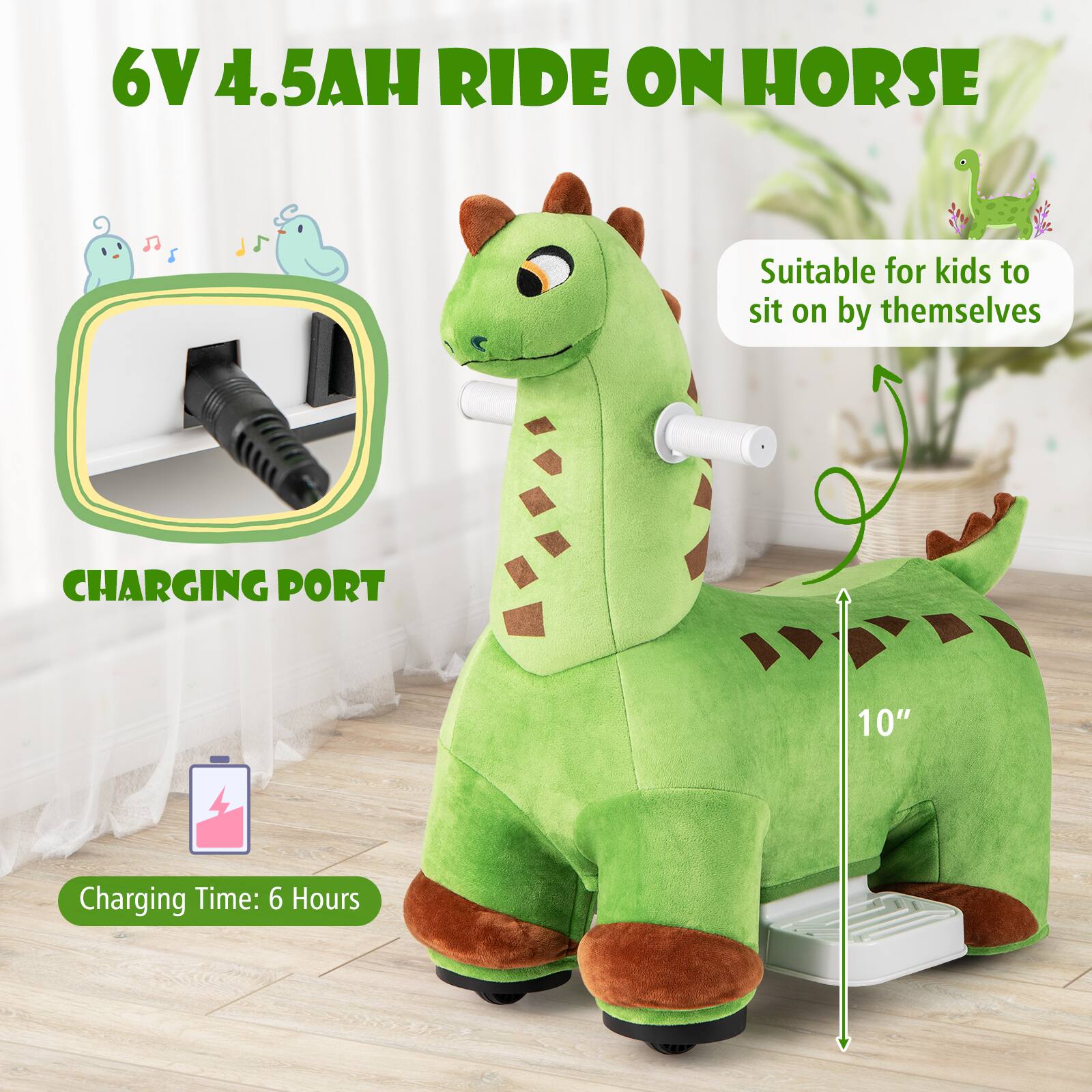 6V 4.5AH RIDE ON HORSE

Suitable for kids to sit on by themselves

CHARGING PORT

Charging Time: 6 Hours

10"