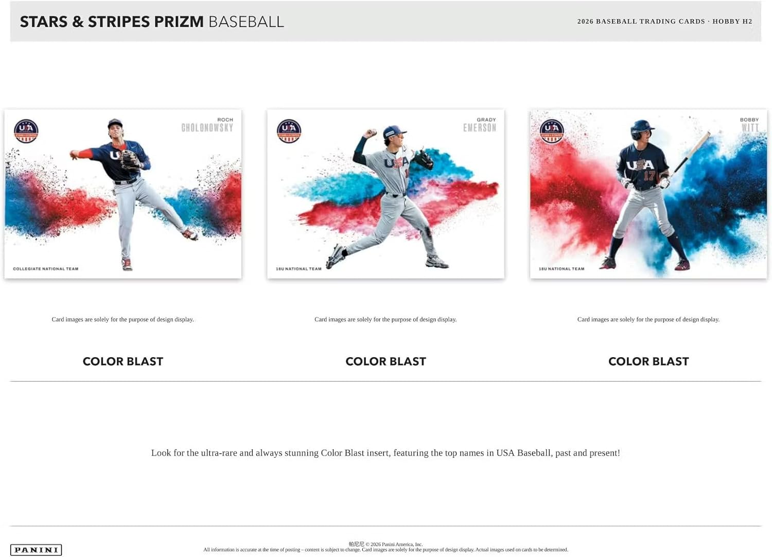 STARS & STRIPES PRIZM BASEBALL  
2026 BASEBALL TRADING CARDS • HOBBY H2  

ROCH  
CHOLONOWSKY  
COLLEGIATE NATIONAL TEAM  

GRADY  
EMERSON  
18U NATIONAL TEAM  

BOBBY  
WITI  
18U NATIONAL TEAM  

Card images are solely for the purpose of design display.  

COLOR BLAST  
COLOR BLAST  
COLOR BLAST  

Look for the ultra-rare and always stunning Color Blast insert, featuring the top names in USA Baseball, past and present!  

PANINI  
All information is accurate at the time of posting — content is subject to change. Card images are solely for the purpose of design display. Actual images used on cards to be determined.  
© 2025 Panini America, Inc.