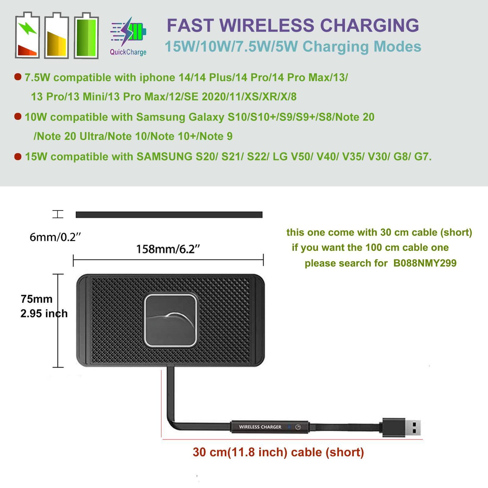 FAST WIRELESS CHARGING  
15W/10W/7.5W/5W Charging Modes  

- 7.5W compatible with iphone 14/14 Plus/14 Pro/14 Pro Max/13/13 Pro/13 Mini/13 Pro Max/12/SE 2020/11/XS/XR/X/8  
- 10W compatible with Samsung Galaxy S10/S10+/S9/S9+/S8/Note 20/Note 20 Ultra/Note 10/Note 10+/Note 9  
- 15W compatible with SAMSUNG S20/S21/S22/LG V50/V40/V35/V30/G8/G7  

6mm/0.2"  
158mm/6.2"  
75mm/2.95 inch  

this one come with 30 cm cable (short)  
if you want the 100 cm cable one please search for B088NMY299  

30 cm(11.8 inch) cable (short)