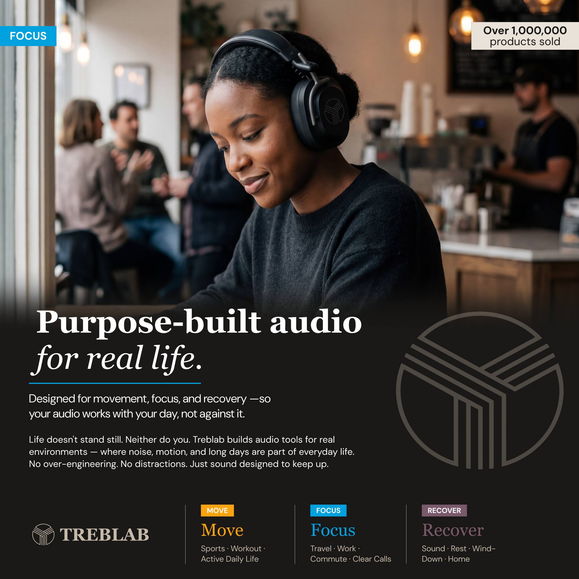 FOCUS

Over 1,000,000 products sold

Purpose-built audio for real life.

Designed for movement, focus, and recovery — so your audio works with your day, not against it.

Life doesn't stand still. Neither do you. Treblab builds audio tools for real environments — where noise, motion, and long days are part of everyday life. No over-engineering. No distractions. Just sound designed to keep up.

MOVE
Focus
Recover

TREBLAB

Move
Sports • Workout • Active Daily Life

Focus
Travel • Work • Commute • Clear Calls

Recover
Sound • Rest • Wind-Down • Home