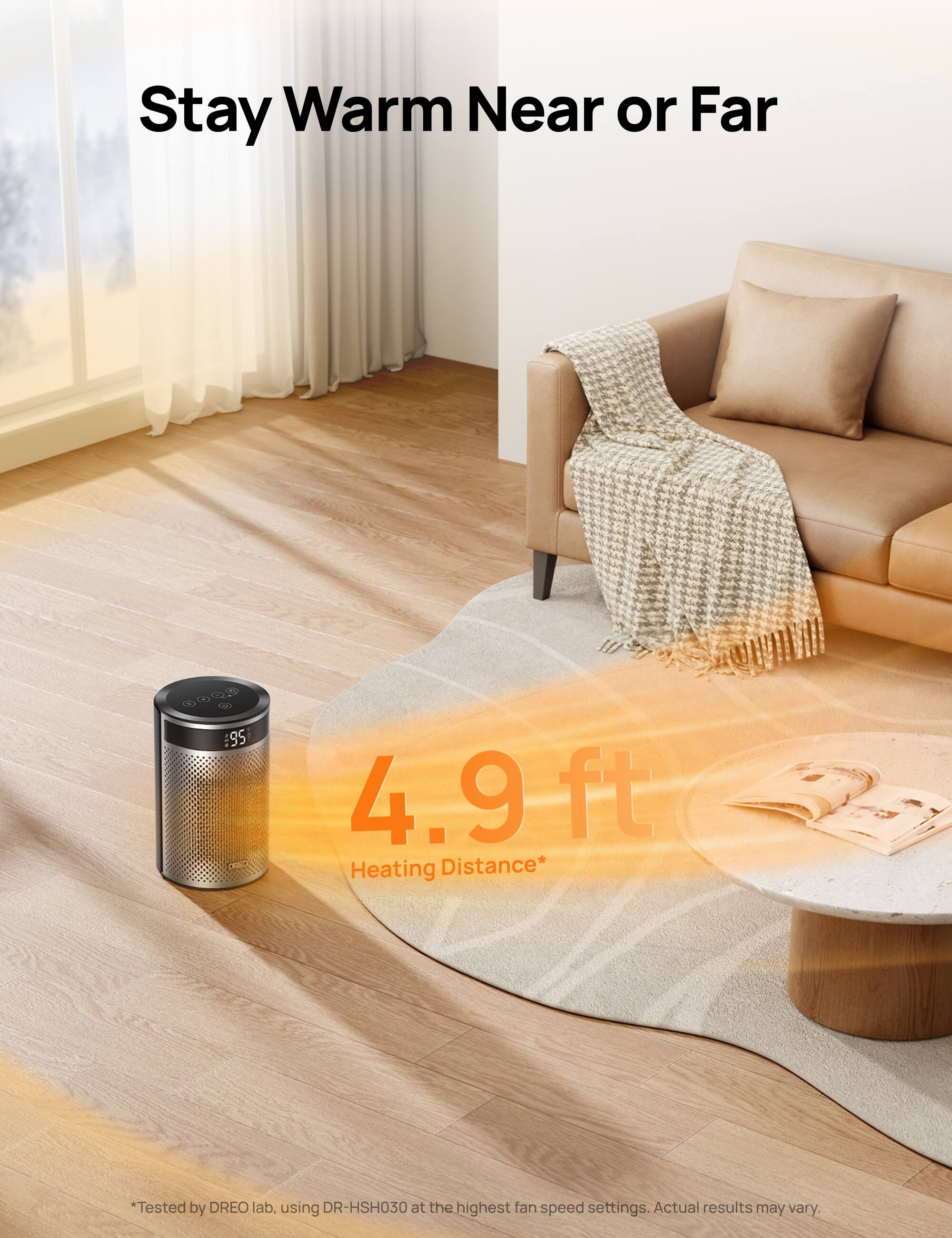 Stay Warm Near or Far

95 PARD

4.9 ft Heating Distance*

*Tested by DREO lab, using DR-HSH030 at the highest fan speed settings. Actual results may vary.