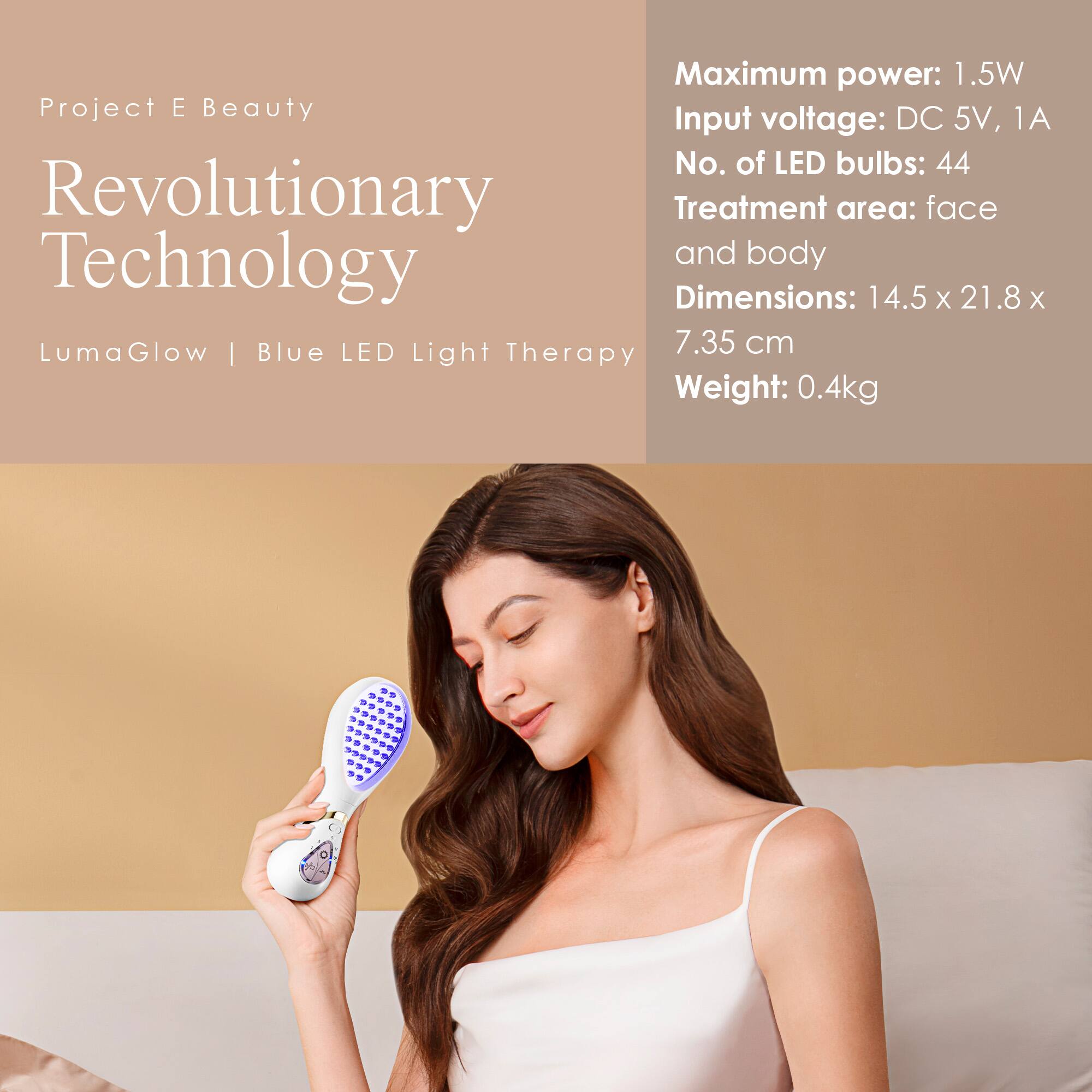 Project E Beauty  
Revolutionary Technology  
LumaGlow | Blue LED Light Therapy  

Maximum power: 1.5W  
Input voltage: DC 5V, 1A  
No. of LED bulbs: 44  
Treatment area: face and body  
Dimensions: 14.5 x 21.8 x 7.35 cm  
Weight: 0.4kg