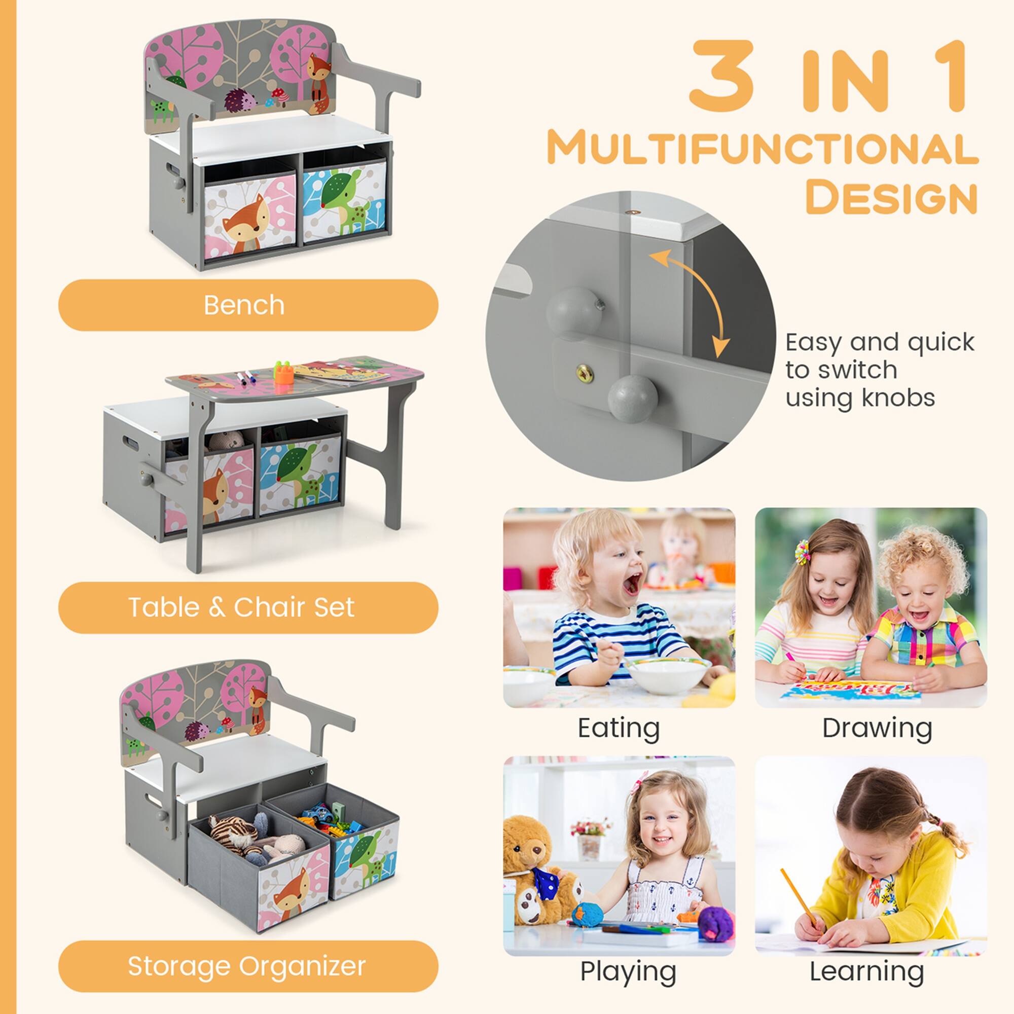 3 IN 1 MULTIFUNCTIONAL DESIGN  
Bench  
Table & Chair Set  
Storage Organizer  

Easy and quick to switch using knobs  

Eating  
Drawing  
Playing  
Learning