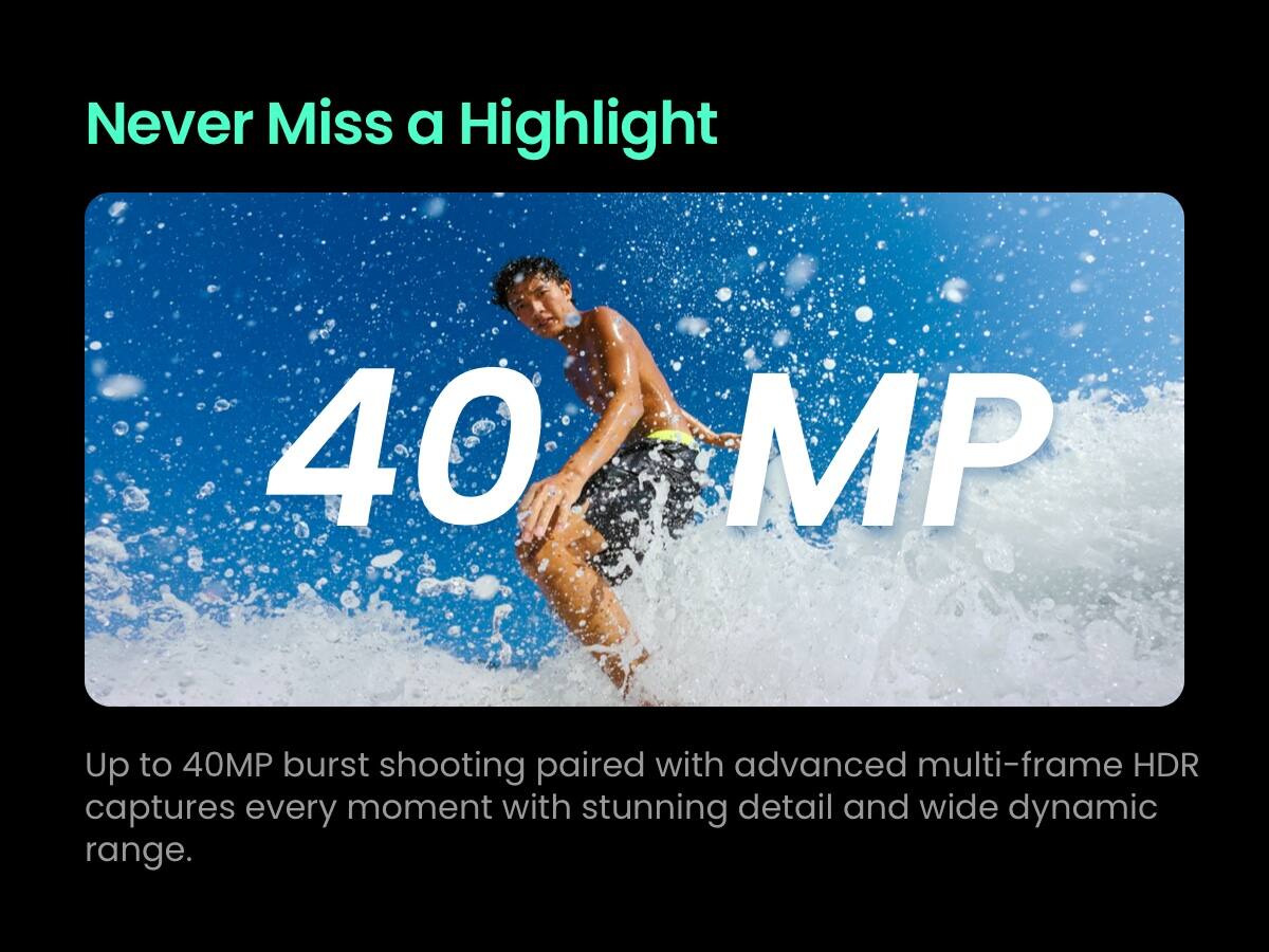 Never Miss a Highlight

40 MP

Up to 40MP burst shooting paired with advanced multi-frame HDR captures every moment with stunning detail and wide dynamic range.