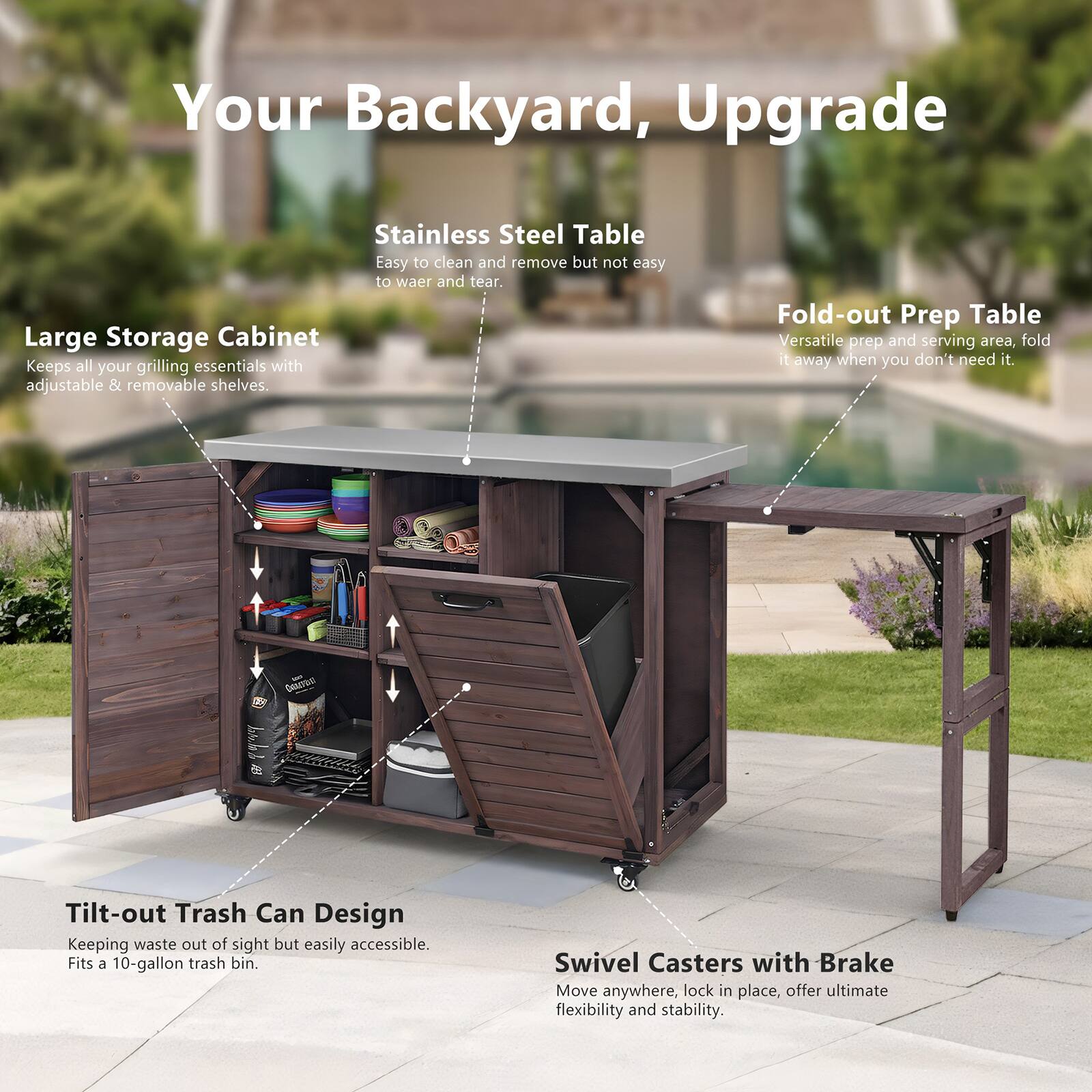 Your Backyard, Upgrade

Stainless Steel Table  
Easy to clean and remove but not easy to wear and tear.

Large Storage Cabinet  
Keeps all your grilling essentials with adjustable & removable shelves.

Fold-out Prep Table  
Versatile prep and serving area, fold it away when you don't need it.

Tilt-out Trash Can Design  
Keeping waste out of sight but easily accessible. Fits a 10-gallon trash bin.

Swivel Casters with Brake  
Move anywhere, lock in place, offer ultimate flexibility and stability.