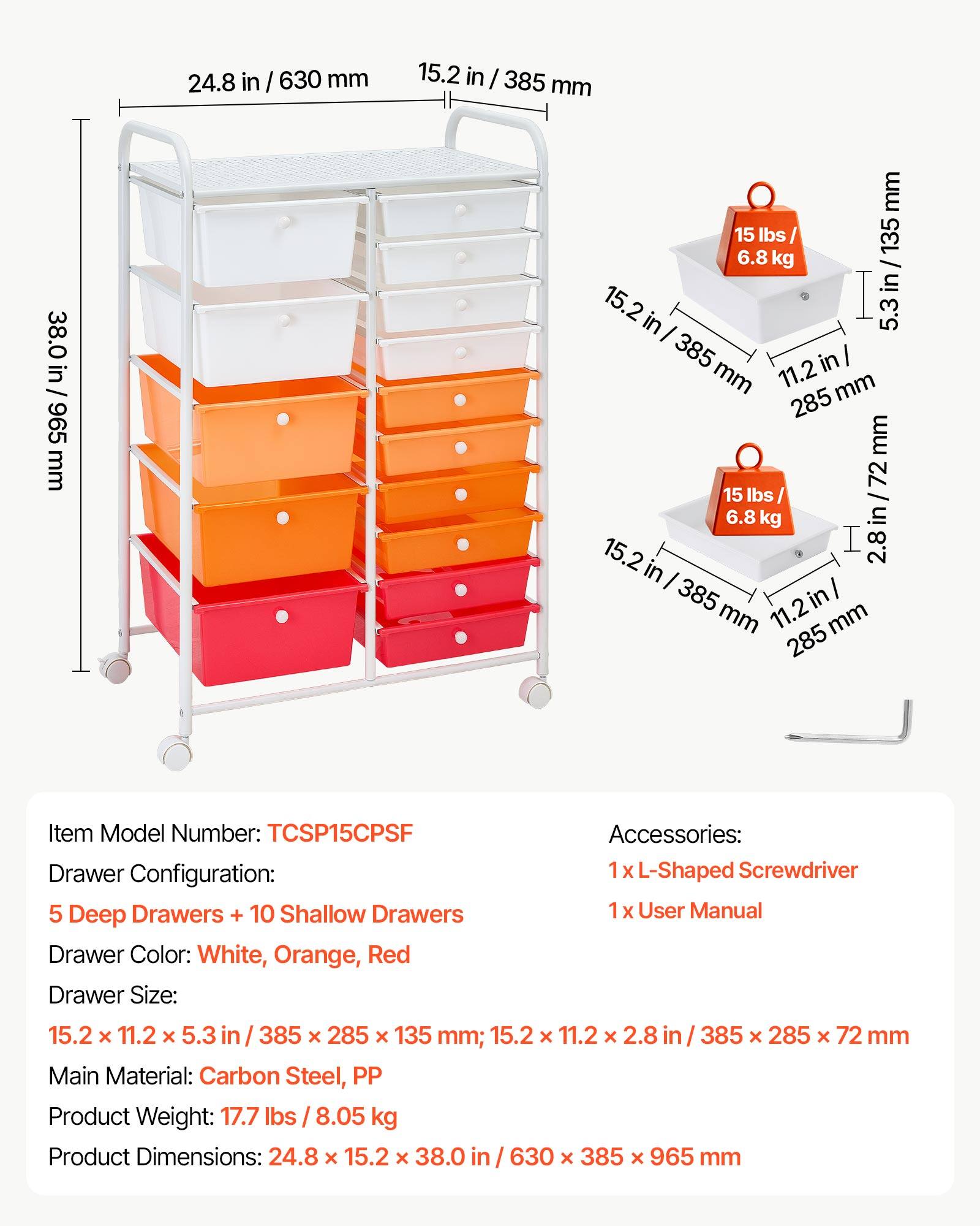 24.8 in / 630 mm  
15.2 in / 385 mm  
38.0 in / 965 mm  

15 lbs / 6.8 kg  

Item Model Number: TCSP15CPSF  
Accessories:  
- 1 x L-Shaped Screwdriver  
- 1 x User Manual  

Drawer Configuration:  
- 5 Deep Drawers + 10 Shallow Drawers  

Drawer Color: White, Orange, Red  

Drawer Size:  
- 15.2 x 11.2 x 5.3 in / 385 x 285 x 135 mm  
- 15.2 x 11.2 x 2.8 in / 385 x 285 x 72 mm  

Main Material: Carbon Steel, PP  

Product Weight: 17.7 lbs / 8.05 kg  

Product Dimensions: 24.8 x 15.2 x 38.0 in / 630 x 385 x 965 mm