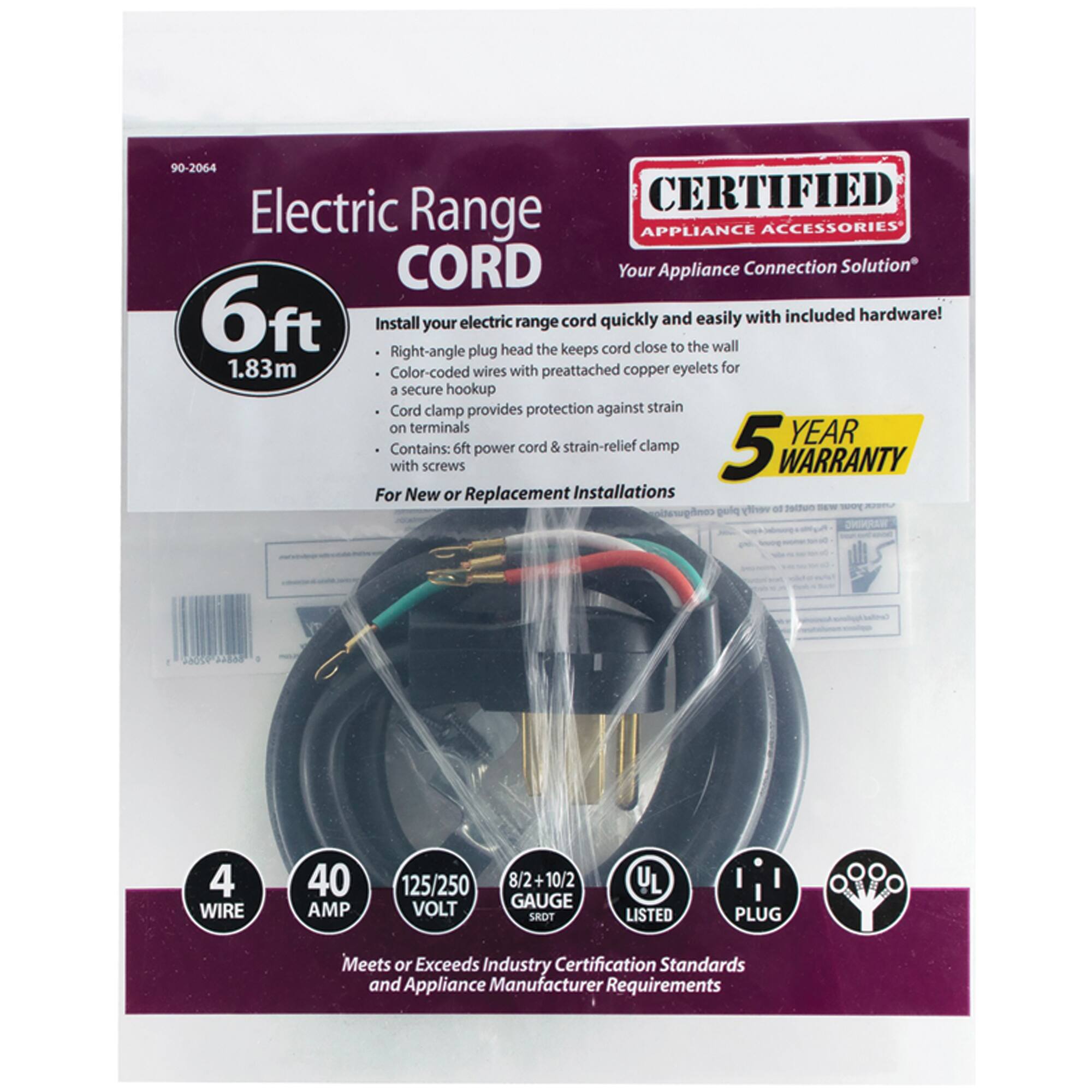 90-2064 Electric Range CORD

CERTIFIED APPLIANCE ACCESSORIES

Your Appliance Connection Solution

6ft (1.83m) Install your electric range cord quickly and easily with included hardware! Right-angle plug head keeps cord close to the wall. Color-coded wires with preattached copper eyelets for a secure hookup. Cord clamp provides protection against strain on terminals. Contains: 6ft power cord & strain-relief clamp with screws

5 YEAR WARRANTY

For New or Replacement Installations

4 WIRE
40 AMP
125/250 VOLT
8/2 + 10/2 GAUGE

UL LISTED
PLUG

Meets or Exceeds Industry Certification Standards and Appliance Manufacturer Requirements