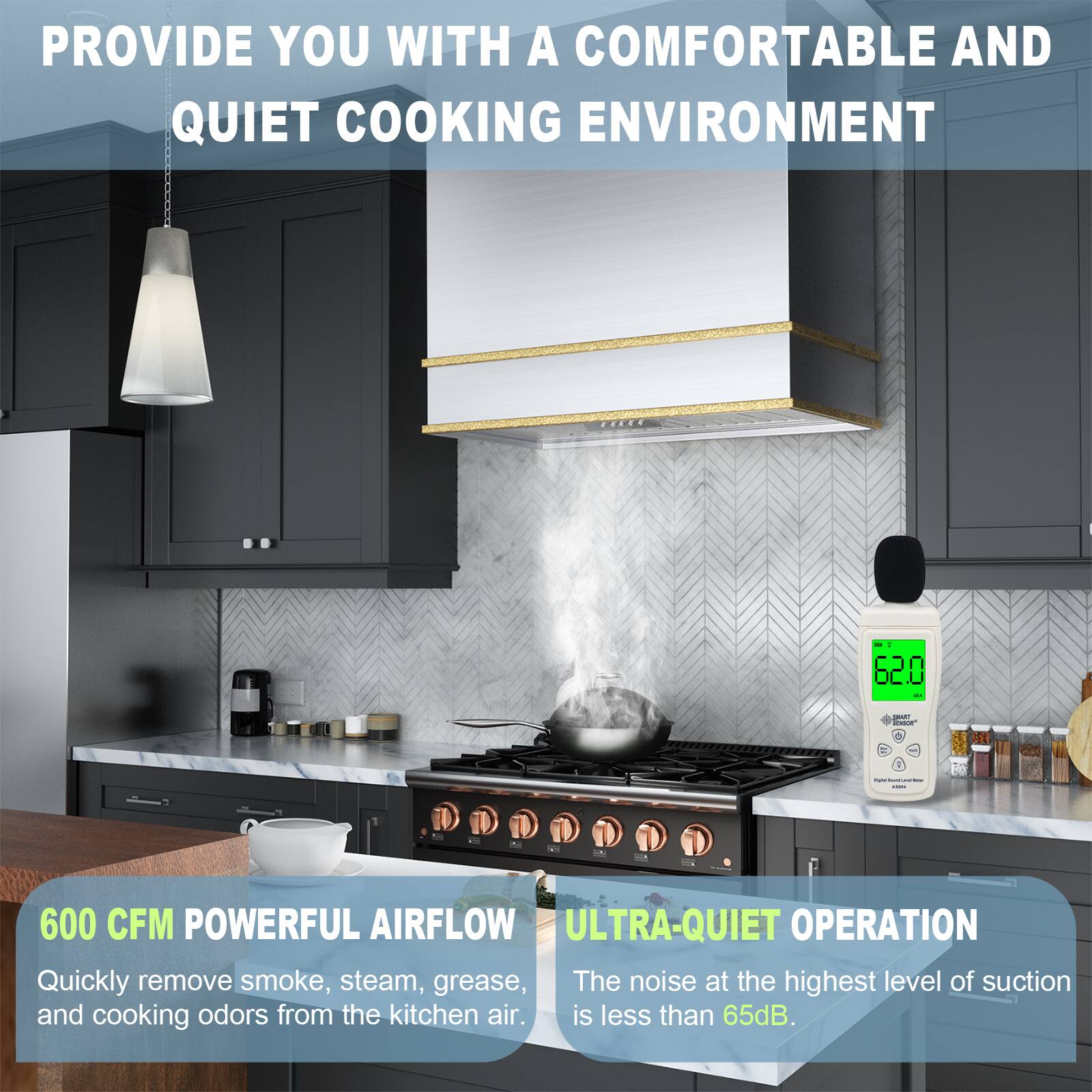 PROVIDE YOU WITH A COMFORTABLE AND QUIET COOKING ENVIRONMENT

600 CFM POWERFUL AIRFLOW
Quickly remove smoke, steam, grease, and cooking odors from the kitchen air.

ULTRA-QUIET OPERATION
The noise at the highest level of suction is less than 65dB.