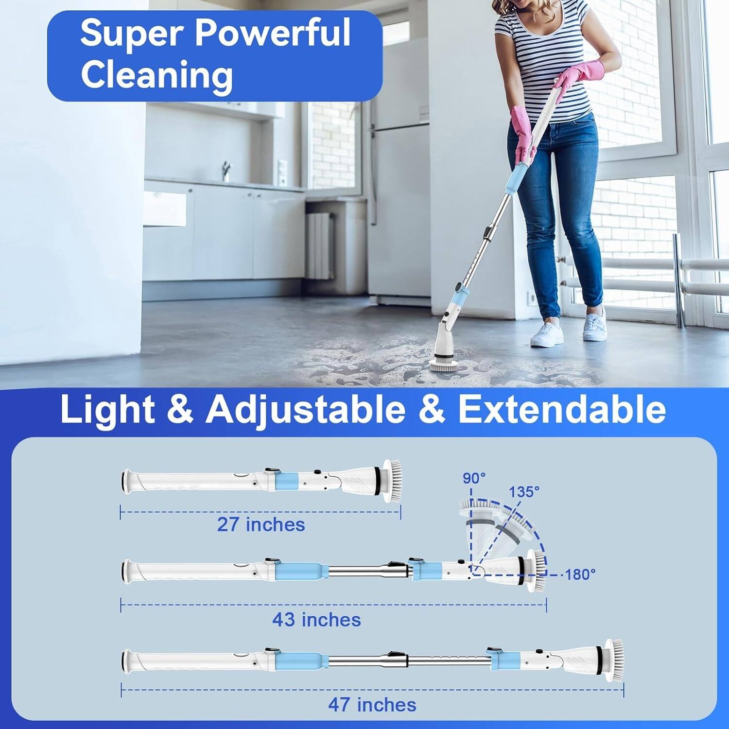 Super Powerful Cleaning

Light & Adjustable & Extendable

90° 135° 180°

27 inches

43 inches

47 inches