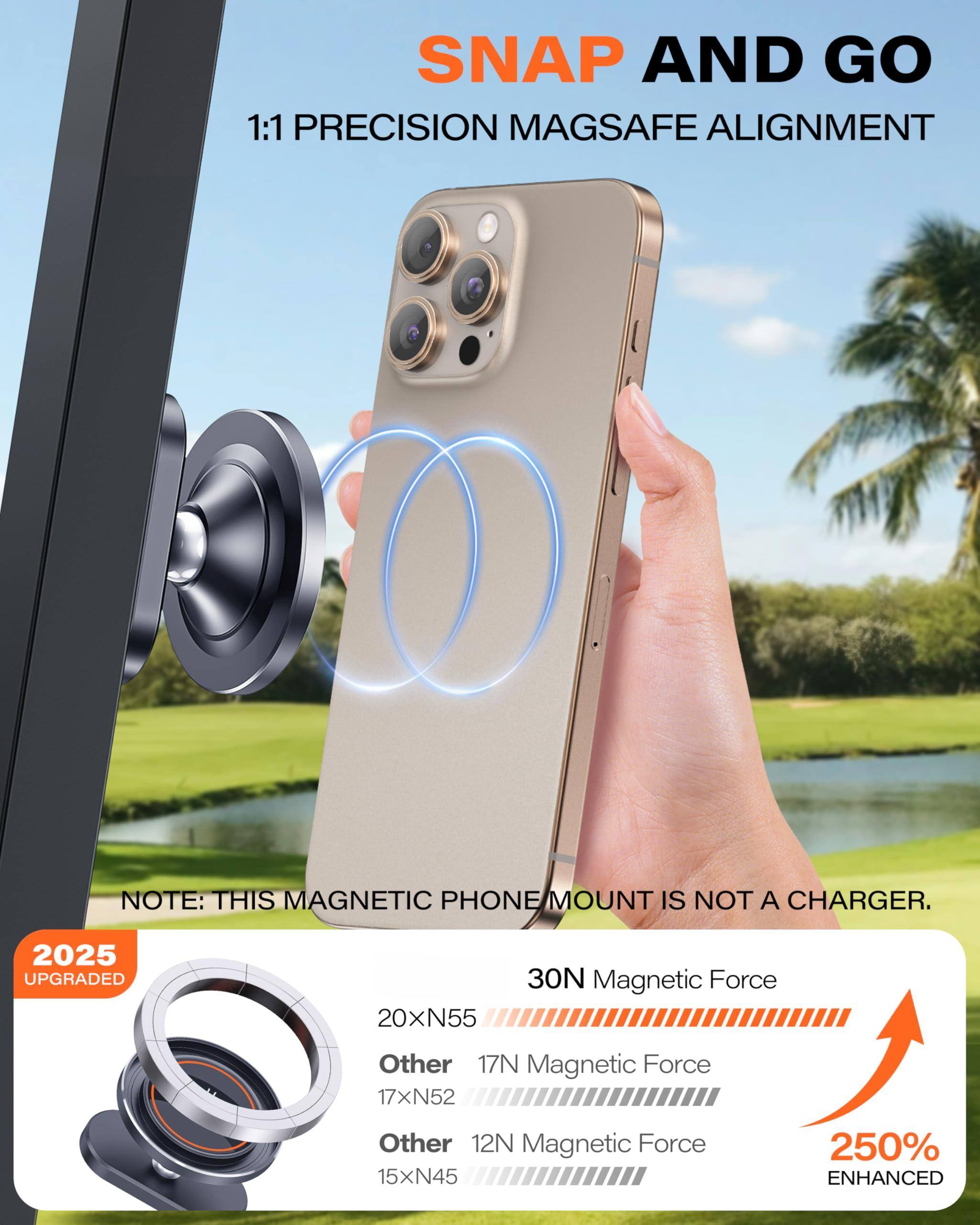 **SNAP AND GO**  
1:1 PRECISION MAGSAFE ALIGNMENT  

**NOTE:** THIS MAGNETIC PHONE MOUNT IS NOT A CHARGER.  

**2025 UPGRADED**  
- 20xN55  
- Other 17xN52  
- Other 12N  
- 15xN45  

**30N Magnetic Force**  
- 7N Magnetic Force  
- 12N Magnetic Force  
- 250% ENHANCED