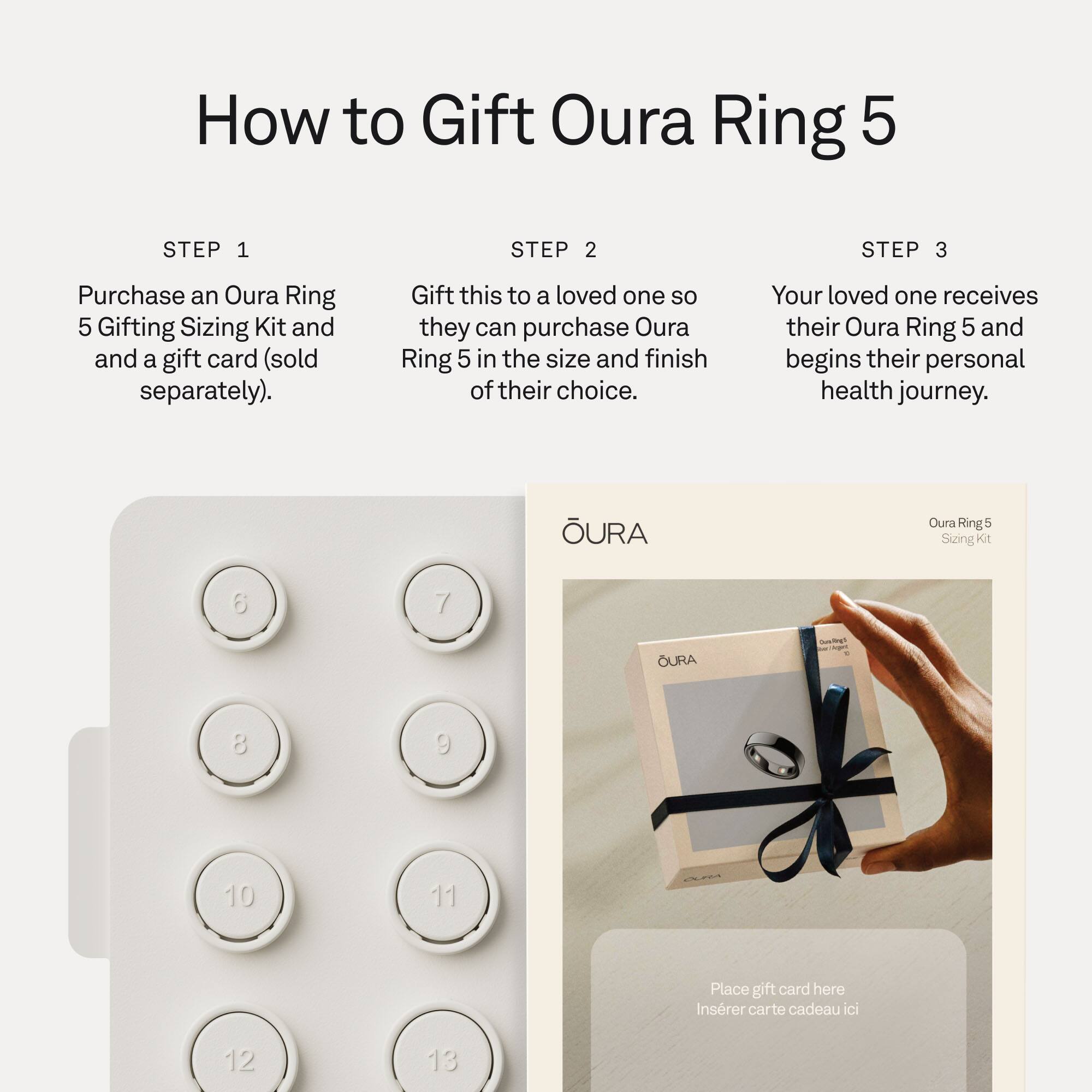 How to Gift Oura Ring 5

STEP 1
Purchase an Oura Ring 5 Gifting Sizing Kit and a gift card (sold separately).

STEP 2
Gift this to a loved one so they can purchase Oura Ring 5 in the size and finish of their choice.

STEP 3
Your loved one receives their Oura Ring 5 and begins their personal health journey.

URa Oura Ring e Sizing Kit
6 7
8 9
10 11
12 13

Place gift card here
Inserer carte cadeau ici